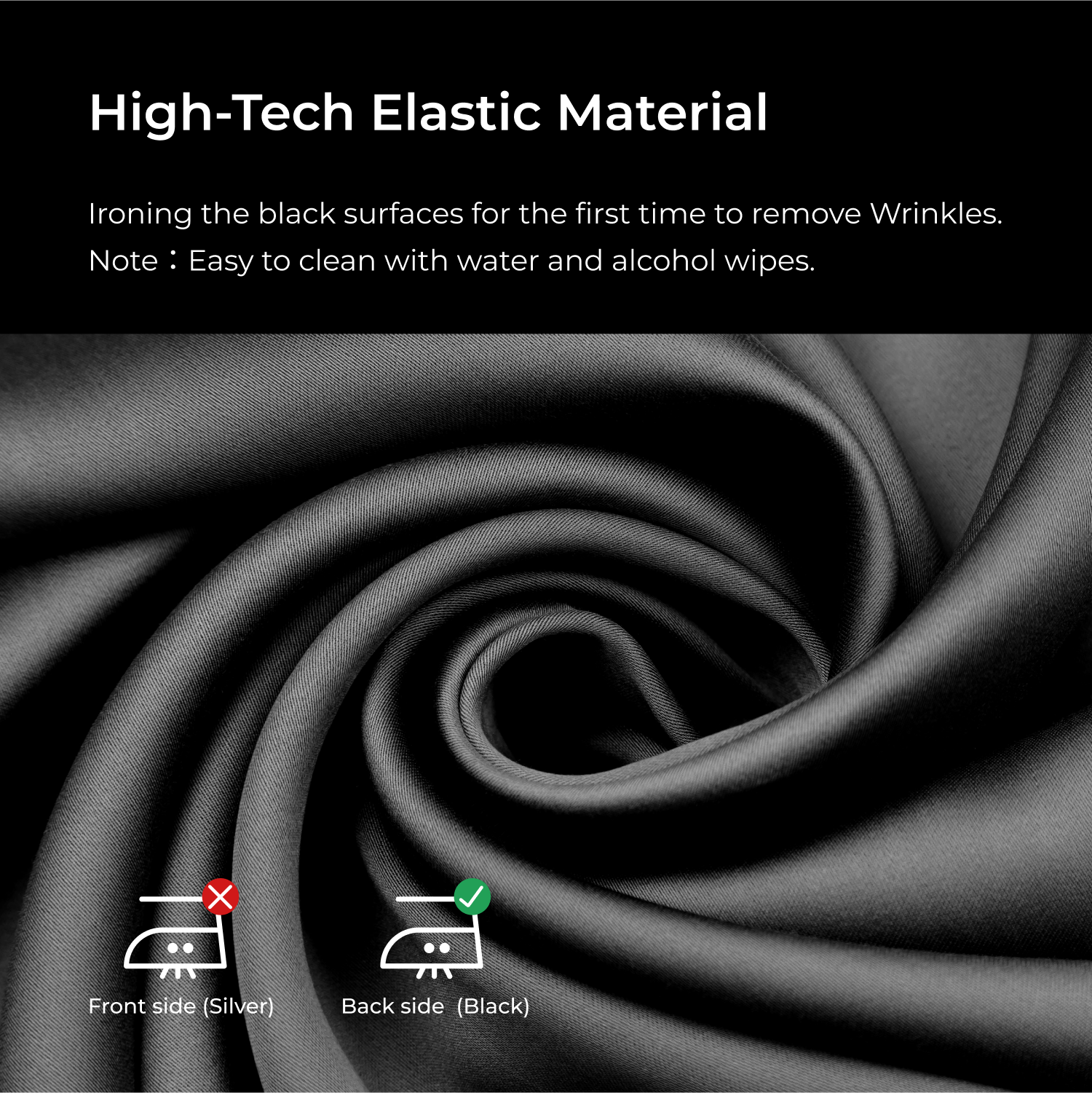 High-Tech Elastic Material
Ironing the black surfaces for the first time to remove Wrinkles.
Note : Easy to clean with water and alcohol wipes.
X Front side (Silver)
Back side (Black)