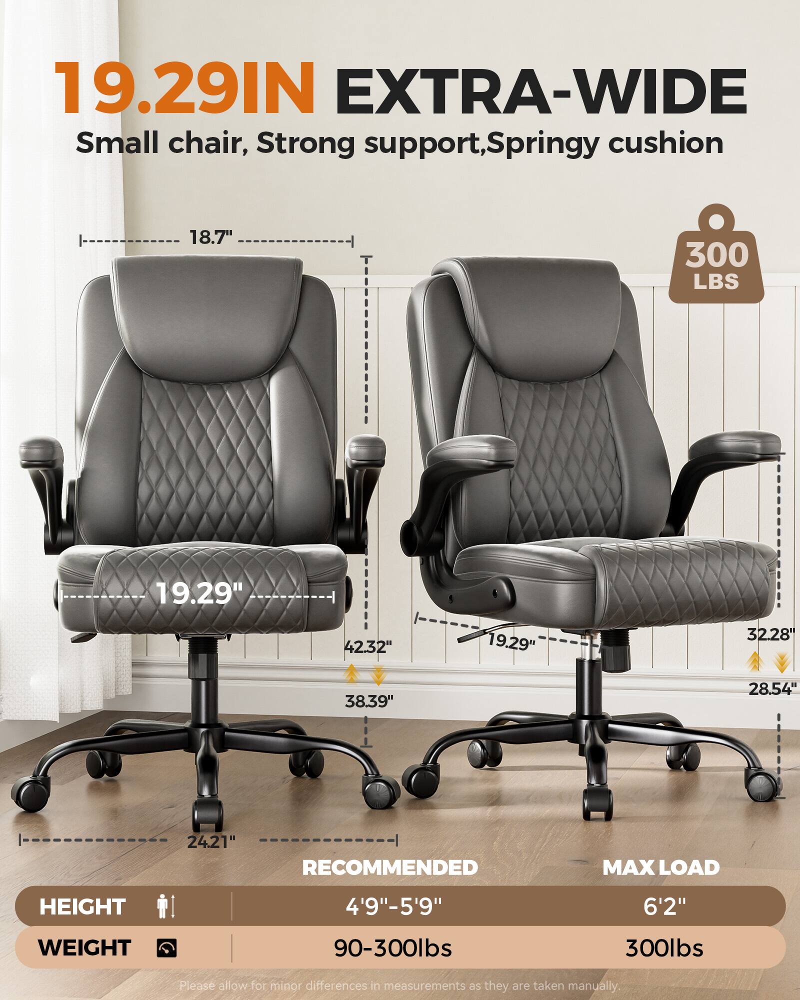 19.29IN EXTRA-WIDE  
Small chair, Strong support, Springy cushion  
18.7"  
300 LBS  
19.29"  
42.32"  
19.29"  
32.28"  
38.39"  
28.54"  
24.21"  
RECOMMENDED MAX LOAD  
HEIGHT 4'9"-5'9"  
WEIGHT 90-300lbs  
MAX LOAD 6'2" 300lbs  
Please allow for minor differences in measurements as they are taken manually.