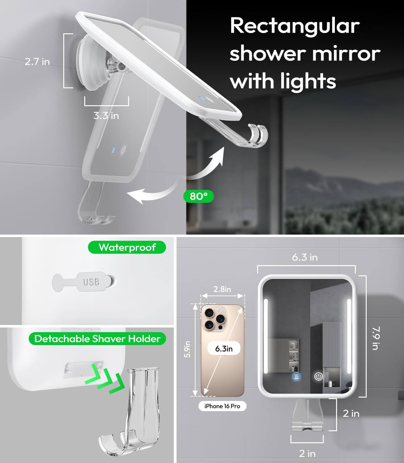 2.7 in Rectangular shower mirror with lights  
3.3 in  
80° Waterproof  
6.3 in USB  
2.8 in  
150° Detachable Shaver Holder  
5.9 in  
6.3 in  
7.9 in  
iPhone 16 Pro  
2 in  
2 in