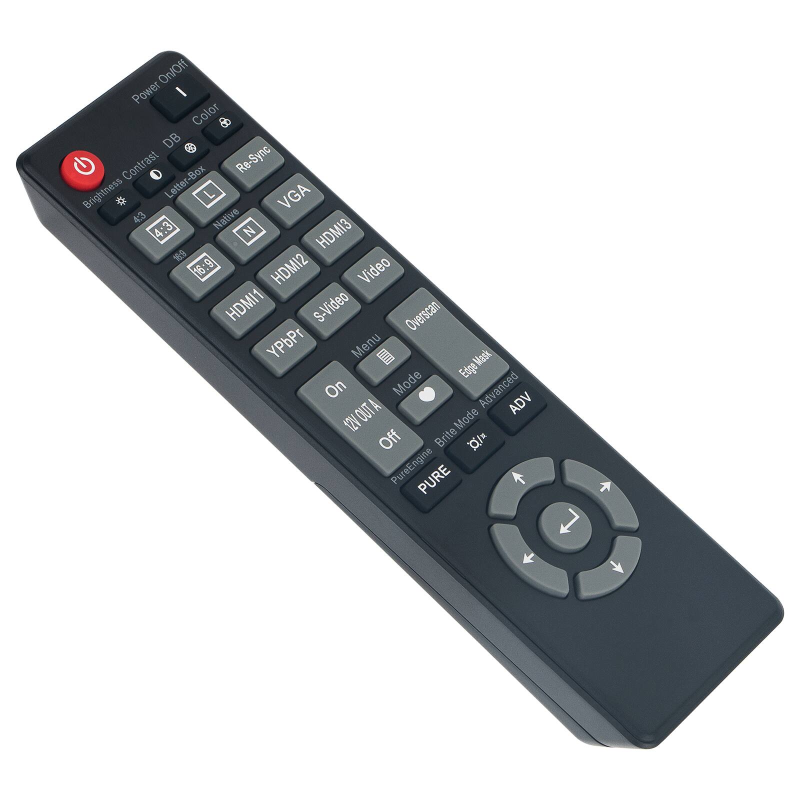 Power On/Off  
Color  
DB  
Contrast  
Brightness  
Letter-Box  
4:3  
Native  
4:3  
16:9  
VGA  
HDMI3  
HDMI2  
HDMI1  
S-Video  
YPbPr  
Overscan  
Menu  
Mask Edge  
Mask Edge  
On  
Off  
Mode  
Advanced  
2VOUTA  
ADV  
12V Mode  
Off  
Brite Mode  
PureEngine  
PURE  
ADV  
Mode  
Off  
Brite Mode  
PureEngine  
PURE