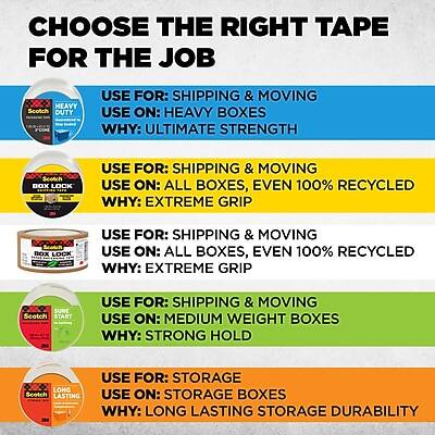 **CHOOSE THE RIGHT TAPE FOR THE JOB**

- **HEAVY DUTY**
  - **USE FOR:** SHIPPING & MOVING
  - **USE ON:** HEAVY BOXES
  - **WHY:** ULTIMATE STRENGTH

- **SCOTCH BOX LOCK**
  - **USE FOR:** SHIPPING & MOVING
  - **USE ON:** ALL BOXES, EVEN 100% RECYCLED
  - **WHY:** EXTREME GRIP

- **ROBOO BOX LOCK**
  - **USE FOR:** SHIPPING & MOVING
  - **USE ON:** ALL BOXES, EVEN 100% RECYCLED
  - **WHY:** EXTREME GRIP

- **SURE START**
  - **USE FOR:** SHIPPING & MOVING
  - **USE ON:** MEDIUM WEIGHT BOXES
  - **WHY:** STRONG HOLD

- **LONG LASTING**
  - **USE FOR:** STORAGE
  - **USE ON:** STORAGE BOXES
  - **WHY:** LONG LASTING STORAGE DURABILITY