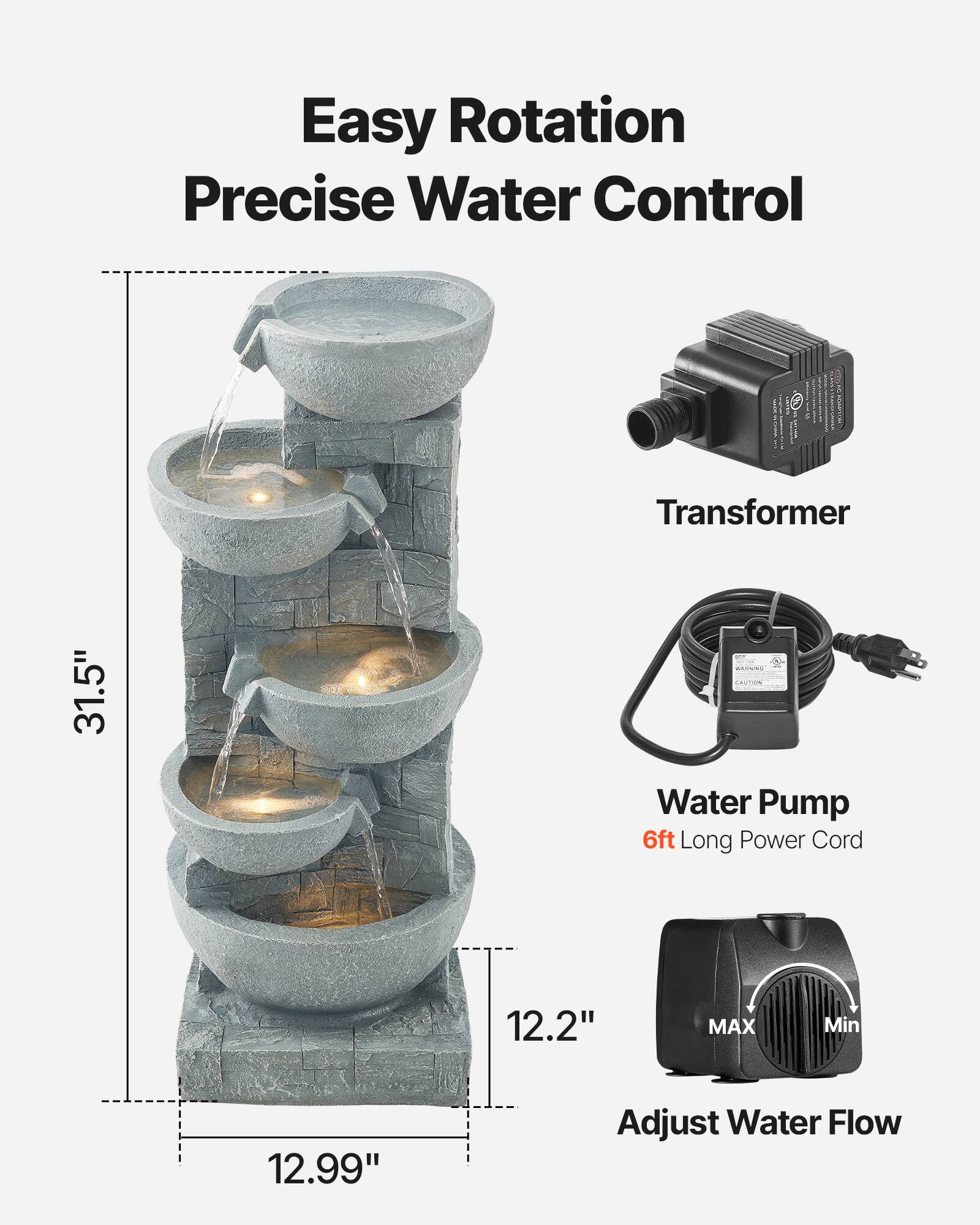 Easy Rotation  
Precise Water Control  

Transformer  

Water Pump  
6ft Long Power Cord  

Adjust Water Flow  

31.5"  
12.2"  
12.99"