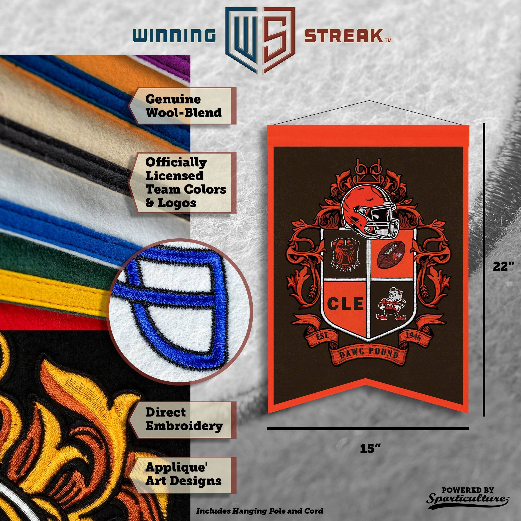 WINNING STREAK™  
Genuine Wool-Blend  
Officially Licensed Team Colors & Logos  
Direct Embroidery  
Applique' Art Designs  
Includes Hanging Pole and Cord  
22" x 15"  
CLE EST. 1946 DAWG POUND  
POWERED BY Sporticulture