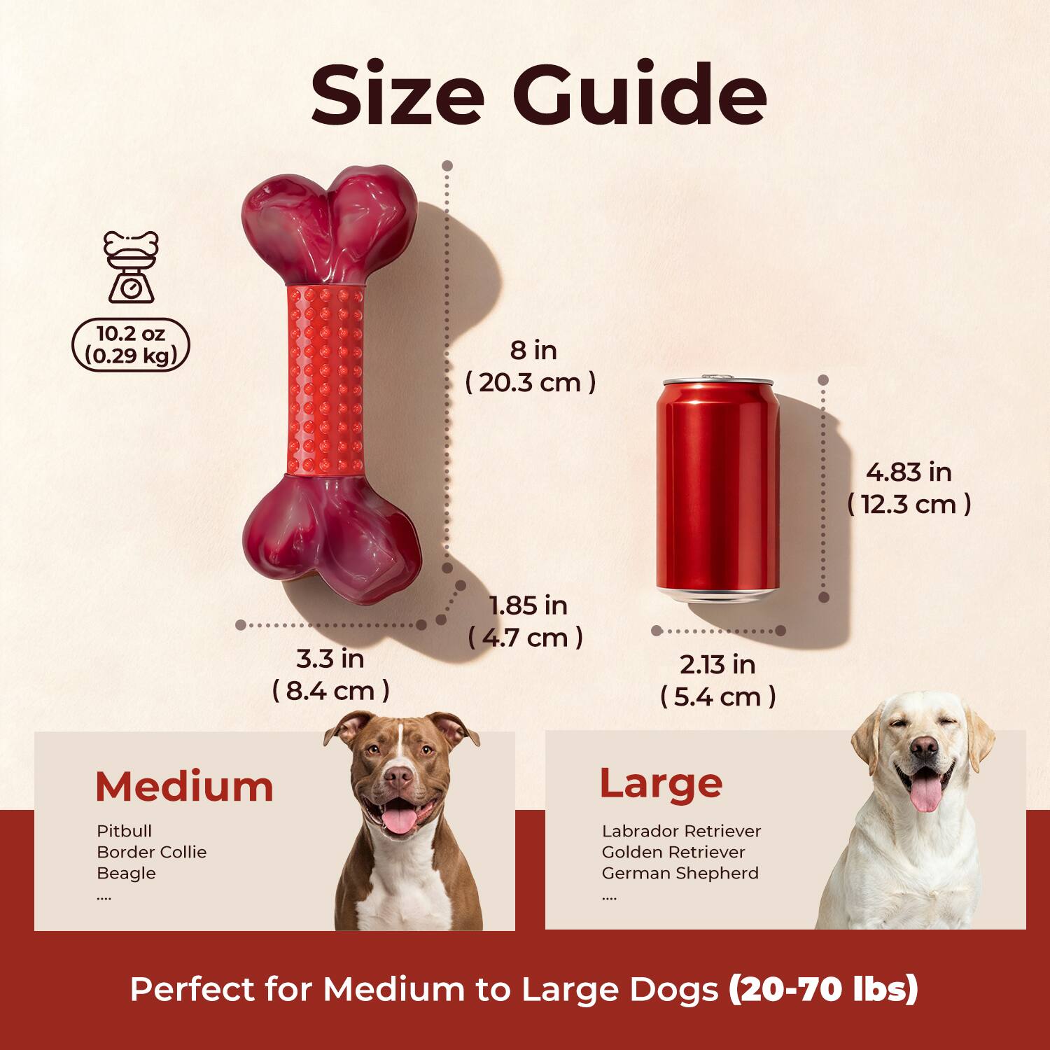Size Guide

10.2 oz (0.29 kg)  
8 in (20.3 cm)  
4.83 in (12.3 cm)  
3.3 in (8.4 cm)  
1.85 in (4.7 cm)  
2.13 in (5.4 cm)  

Medium  
Pitbull  
Border Collie  
Beagle  
...  

Large  
Labrador Retriever  
Golden Retriever  
German Shepherd  
...  

Perfect for Medium to Large Dogs (20-70 lbs)
