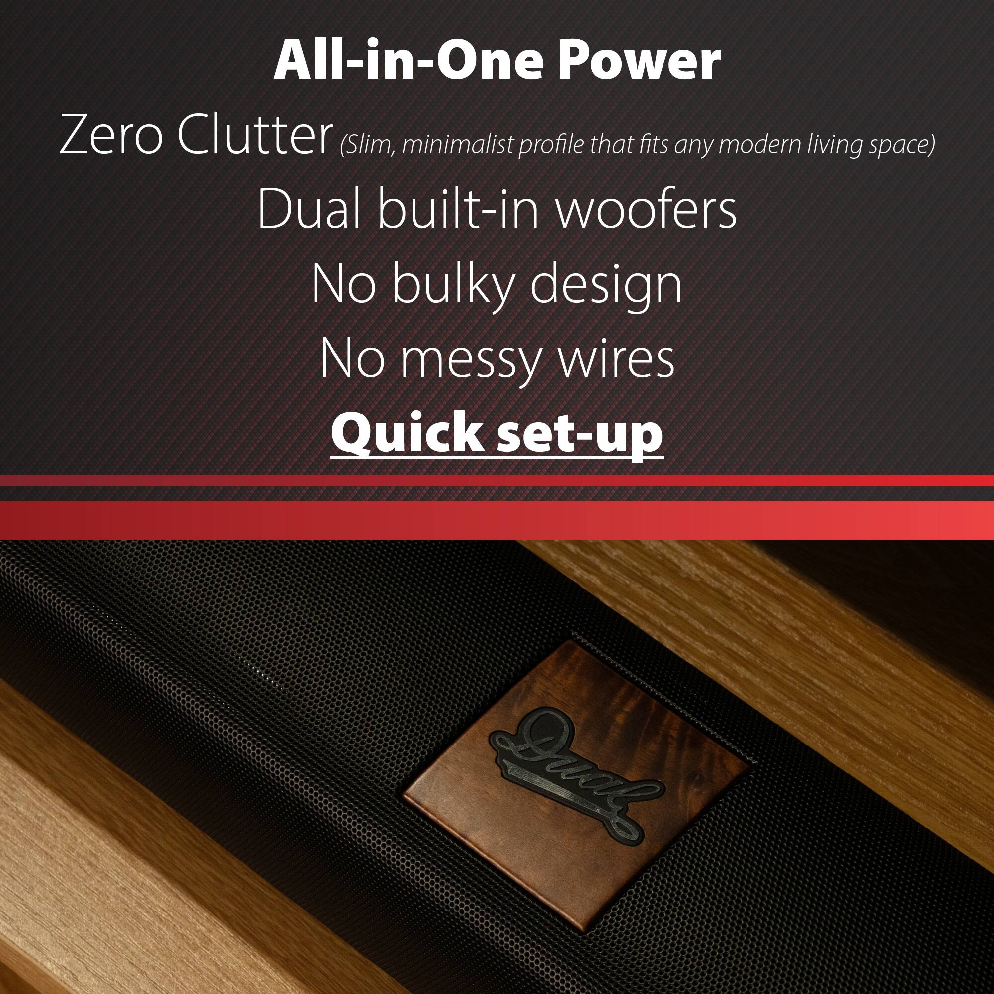 All-in-One Power  
Zero Clutter (Slim, minimalist profile that fits any modern living space)  
Dual built-in woofers  
No bulky design  
No messy wires  
Quick set-up