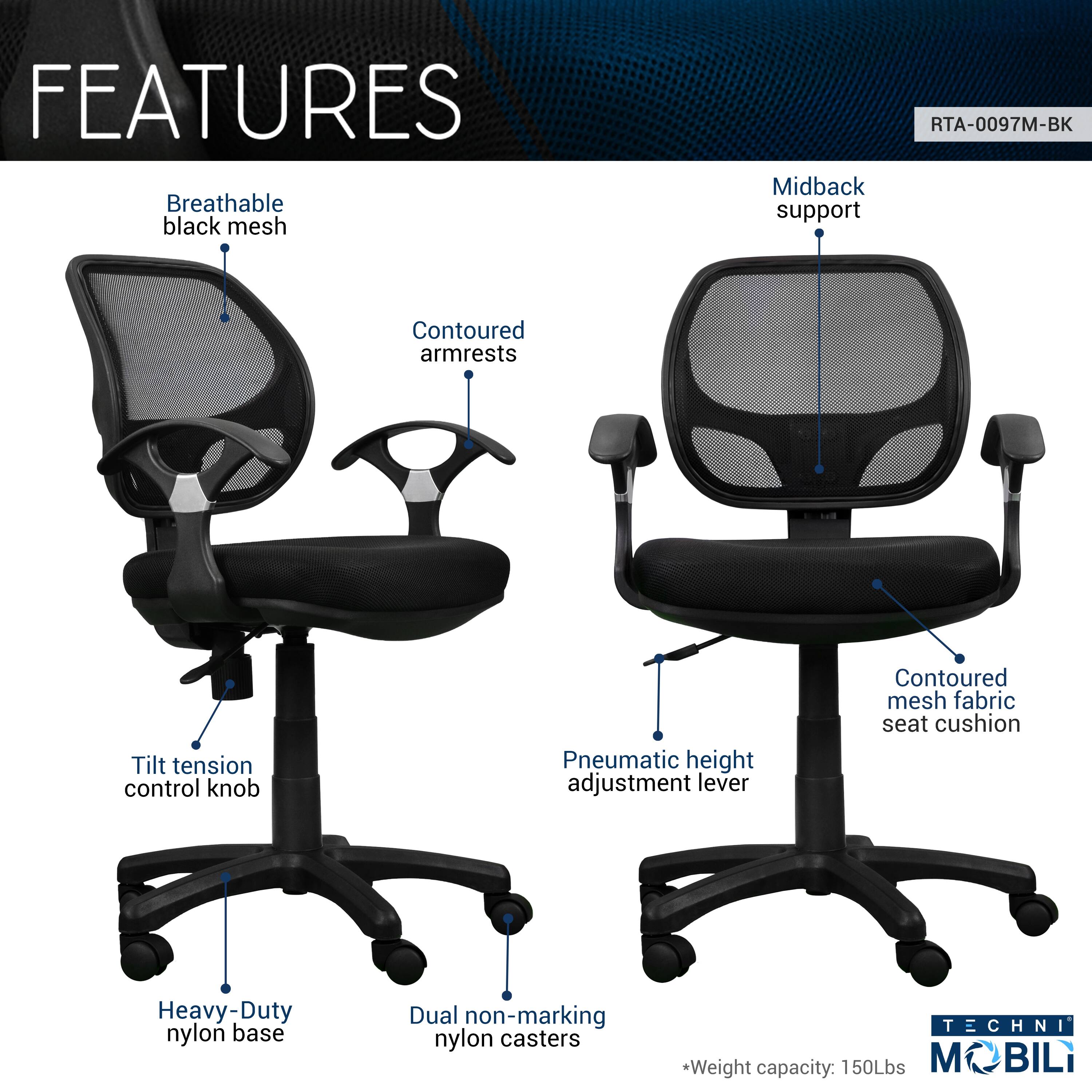 FEATURES  
- Breathable black mesh  
- Midback support  
- Contoured armrests  
- Tilt tension control knob  
- Pneumatic height adjustment lever  
- Contoured mesh fabric seat cushion  
- Heavy-Duty nylon base  
- Dual non-marking nylon casters  

TECHNI  
*Weight capacity: 150Lbs  
MOBILI