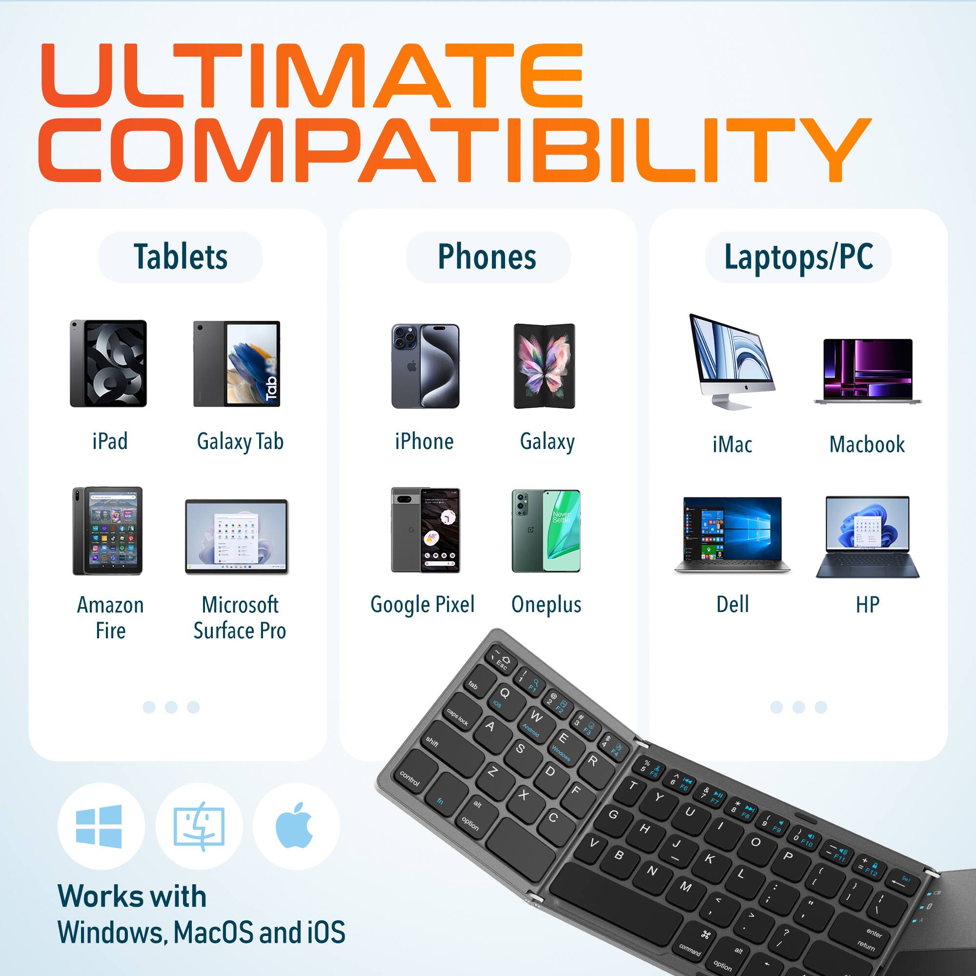 ULTIMATE COMPATIBILITY

Tablets
iPad, Galaxy Tab, Amazon Fire, Microsoft Surface Pro

Phones
iPhone, Galaxy, Google Pixel, Oneplus

Laptops/PC
iMac, Macbook, Dell, HP

Works with Windows, MacOS and iOS