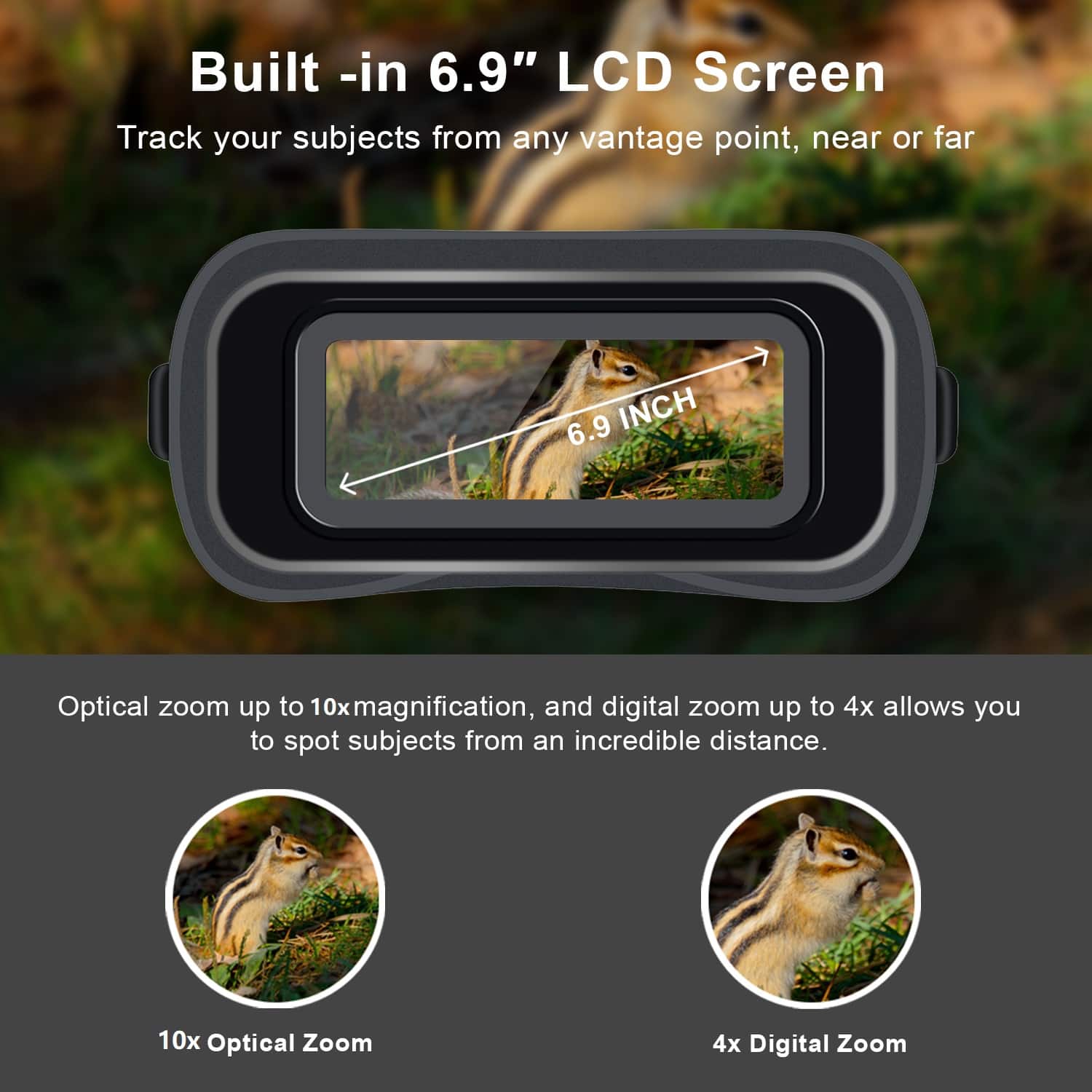 Built-in 6.9" LCD Screen
Track your subjects from any vantage point, near or far
6.9 INCH
Optical zoom up to 10x magnification, and digital zoom up to 4x allows you to spot subjects from an incredible distance.
10x Optical Zoom
4x Digital Zoom