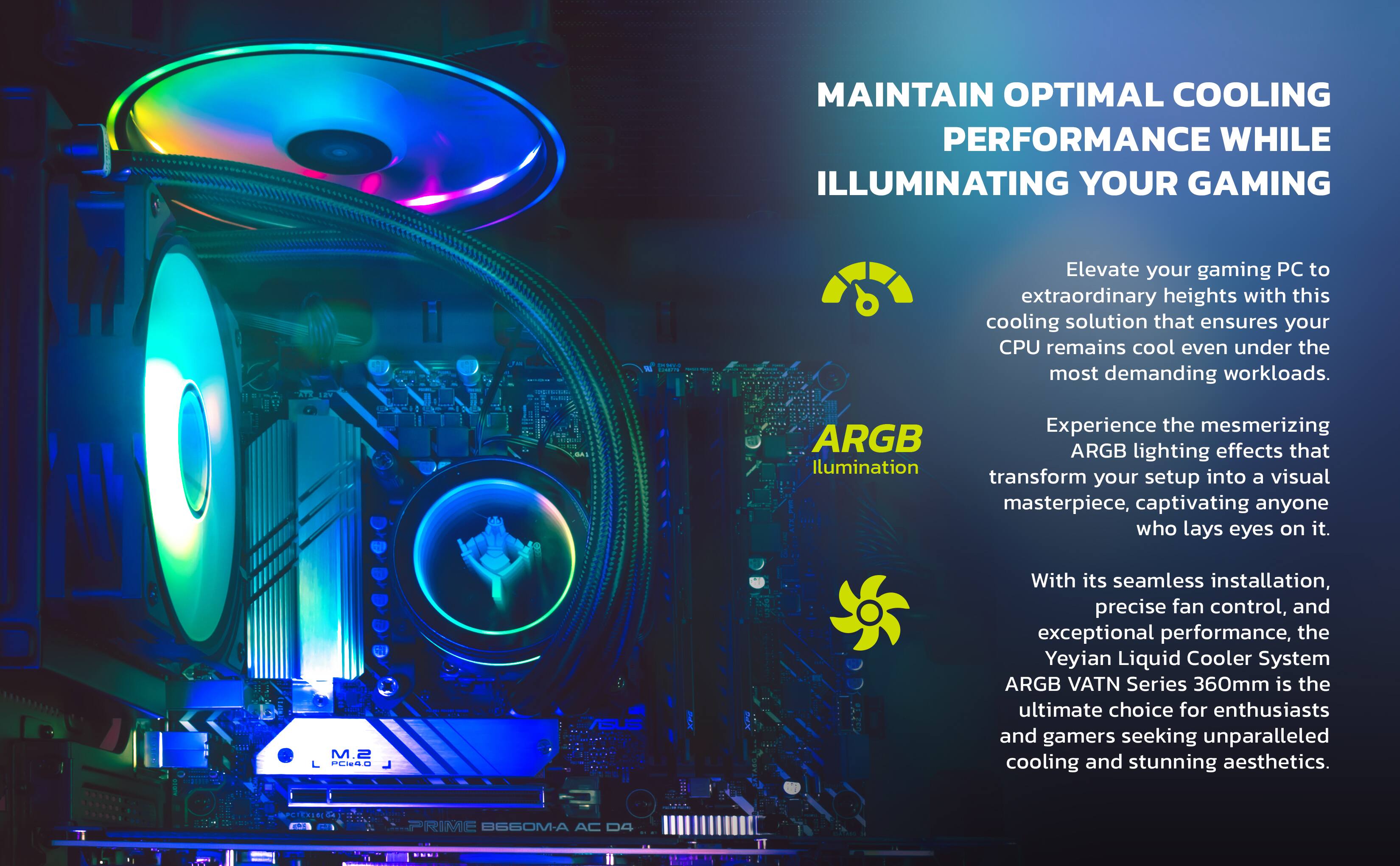 MAINTAIN OPTIMAL COOLING PERFORMANCE WHILE ILLUMINATING YOUR GAMING

Elevate your gaming PC to extraordinary heights with this cooling solution that ensures your CPU remains cool even under the most demanding workloads.

ARGB Illumination
Experience the mesmerizing ARGB lighting effects that transform your setup into a visual masterpiece, captivating anyone who lays eyes on it.

With its seamless installation, precise fan control, and exceptional performance, the Yeyian Liquid Cooler System ARGB VATN Series 360mm is the ultimate choice for enthusiasts and gamers seeking unparalleled cooling and stunning aesthetics.

M.2 L PESSO US

PRIME B660M-A AC D4