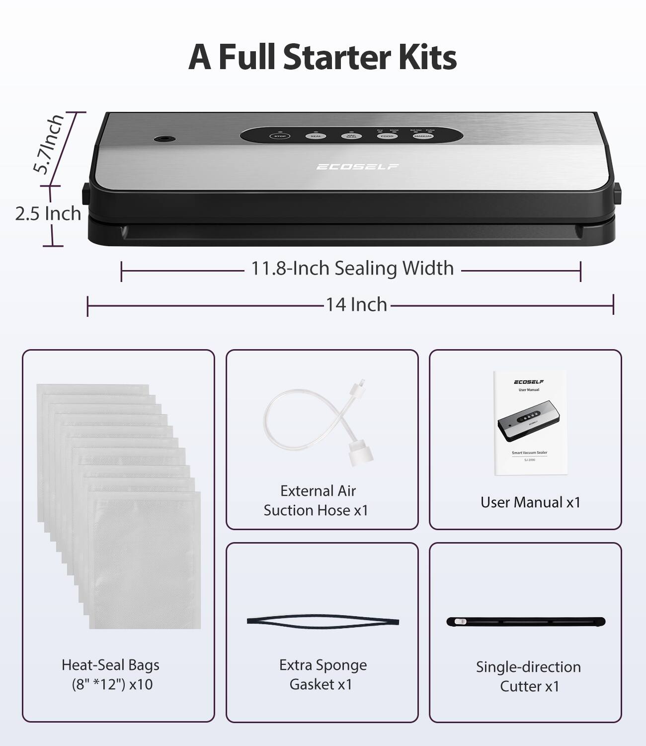 5.7 Inch 2.5 Inch A Full Starter Kits - ECOSELF 11.8-Inch Sealing Width 14 Inch

- External Air Suction Hose x1
- User Manual x1
- Heat-Seal Bags (8" x 12") x10
- Extra Sponge Gasket x1
- Single-direction Cutter x1