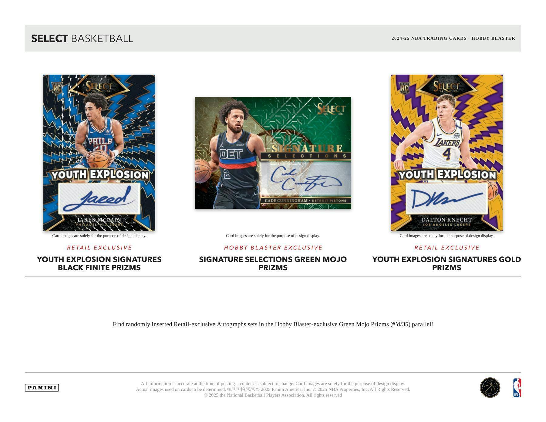 SELECT BASKETBALL

2024-25 NBA TRADING CARDS • HOBBY BLASTER

**RETAIL EXCLUSIVE**
YOUTH EXPLOSION SIGNATURES BLACK FINITE PRIZMS

**HOBBY BLASTER EXCLUSIVE**
SIGNATURE SELECTIONS GREEN MOJO PRIZMS

**RETAIL EXCLUSIVE**
YOUTH EXPLOSION SIGNATURES GOLD PRIZMS

Find randomly inserted Retail-exclusive Autographs sets in the Hobby Blaster-exclusive Green Mojo Prizms (#'d/35) parallel!

Card images are solely for the purpose of design display.

All information is accurate at the time of posting — content is subject to change. Card images are solely for the purpose of design display. Actual images used on cards to be determined. ©2025 Panini America, Inc. ©2025 NBA Properties, Inc. ©2025 the National Basketball Players Association. All rights reserved.