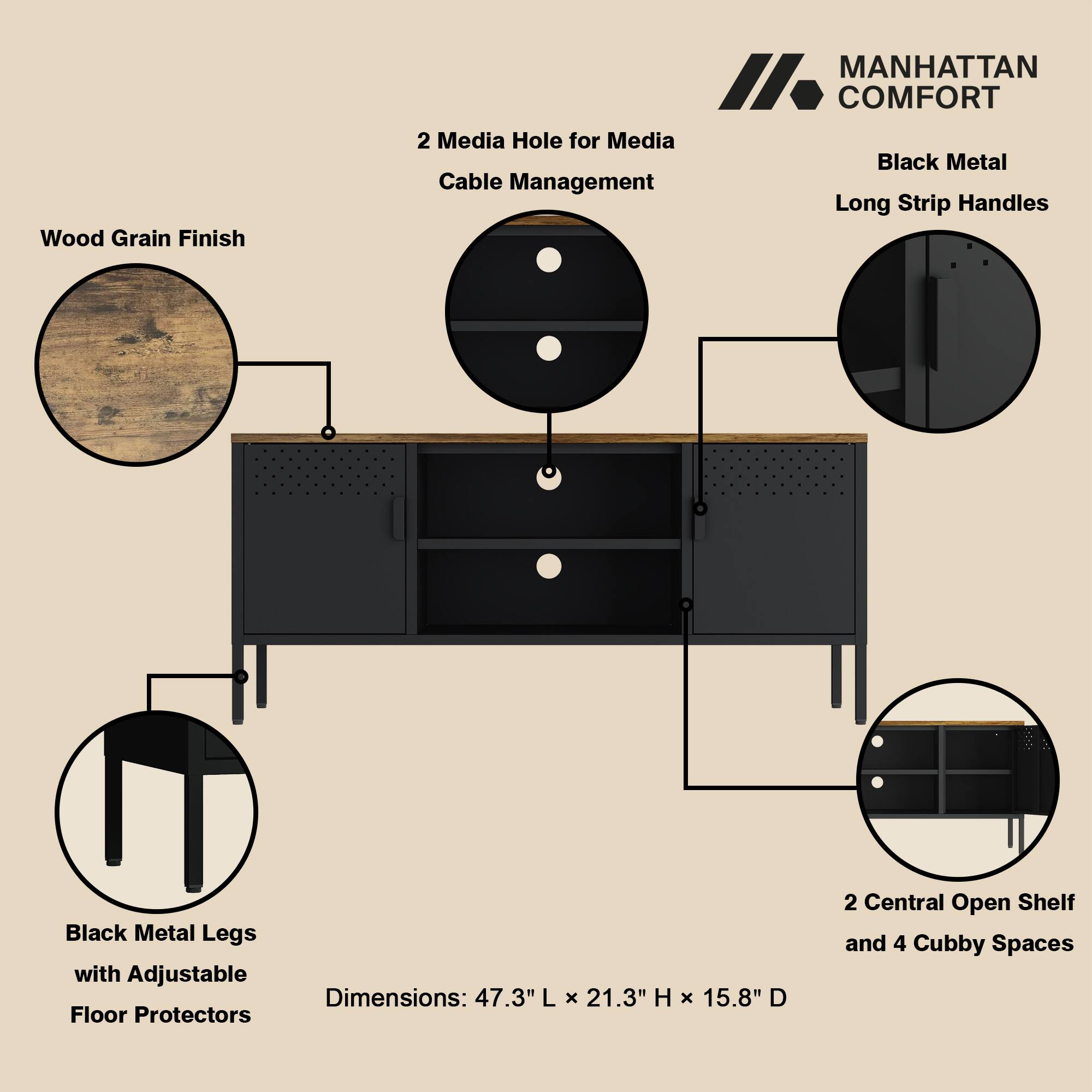 Wood Grain Finish  
MANHATTAN COMFORT  
- 2 Media Holes for Media Cable Management  
- Black Metal Long Strip Handles  
- Black Metal Legs with Adjustable Floor Protectors  
- Dimensions: 47.3" L x 21.3" H x 15.8" D  
- 2 Central Open Shelf and 4 Cubby Spaces