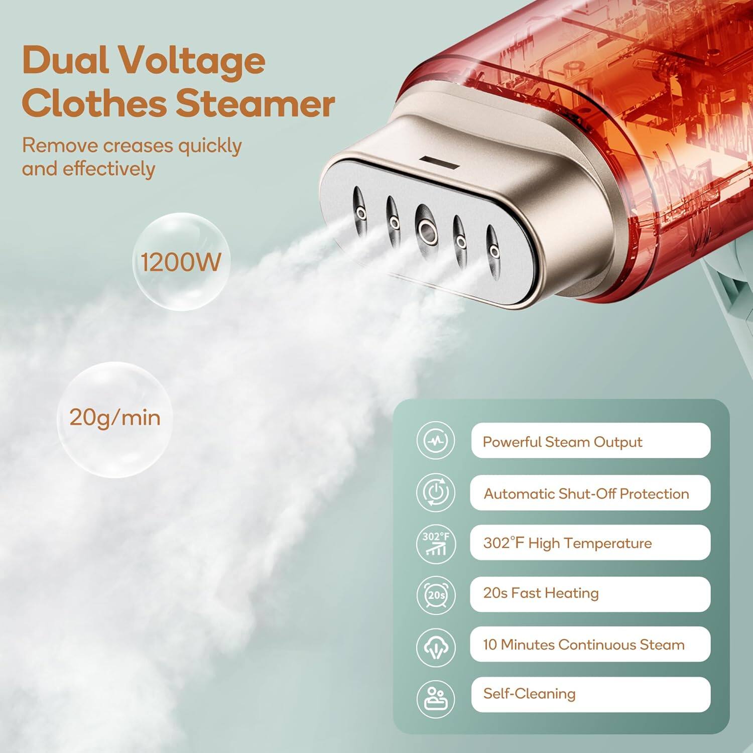 Dual Voltage Clothes Steamer  
Remove creases quickly and effectively  

1200W  
20g/min  

- Powerful Steam Output  
- Automatic Shut-Off Protection  
- 302°F High Temperature  
- 20s Fast Heating  
- 10 Minutes Continuous Steam  
- Self-Cleaning