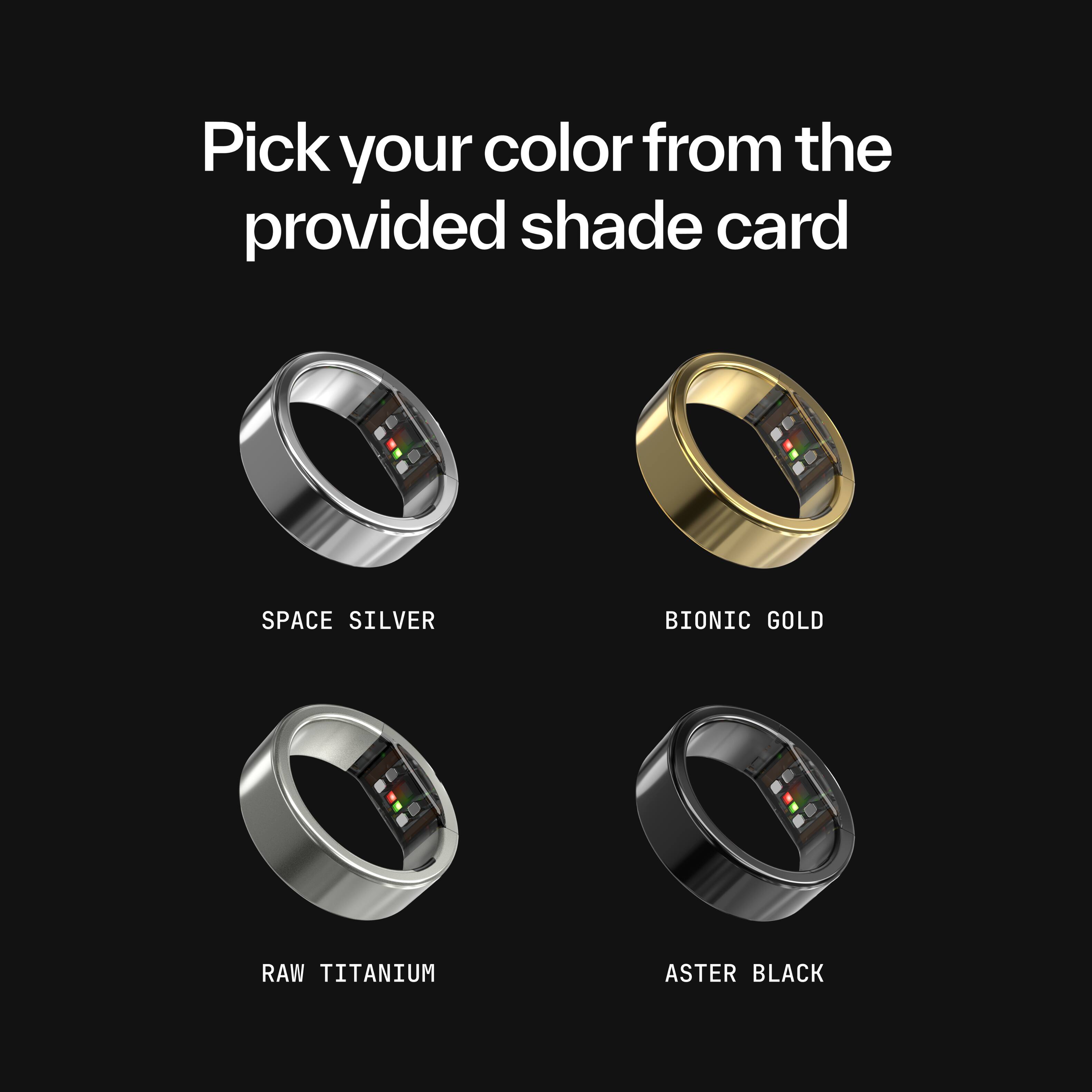 Pick your color from the provided shade card

SPACE SILVER  
BIONIC GOLD  
RAW TITANIUM  
ASTER BLACK