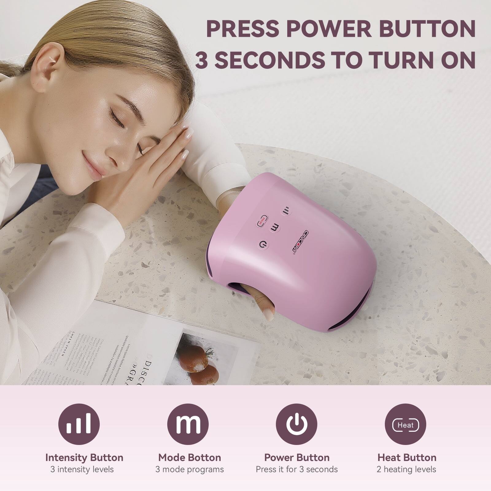 PRESS POWER BUTTON 3 SECONDS TO TURN ON

Intensity Button
3 intensity levels

Mode Button
3 mode programs

Power Button
Press it for 3 seconds

Heat Button
2 heating levels