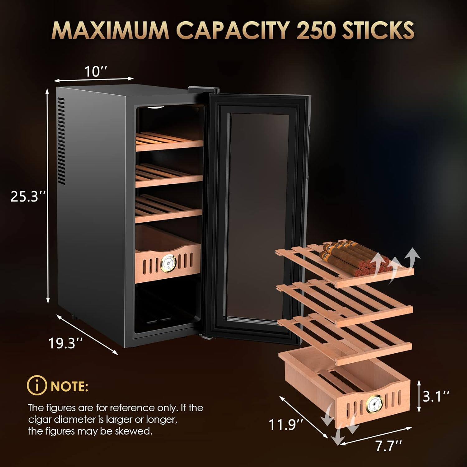 MAXIMUM CAPACITY 250 STICKS

10"  
25.3"  
19.3"  

NOTE: The figures are for reference only. If the cigar diameter is larger or longer, the figures may be skewed.

11.9"  
7.7"  
3.1"