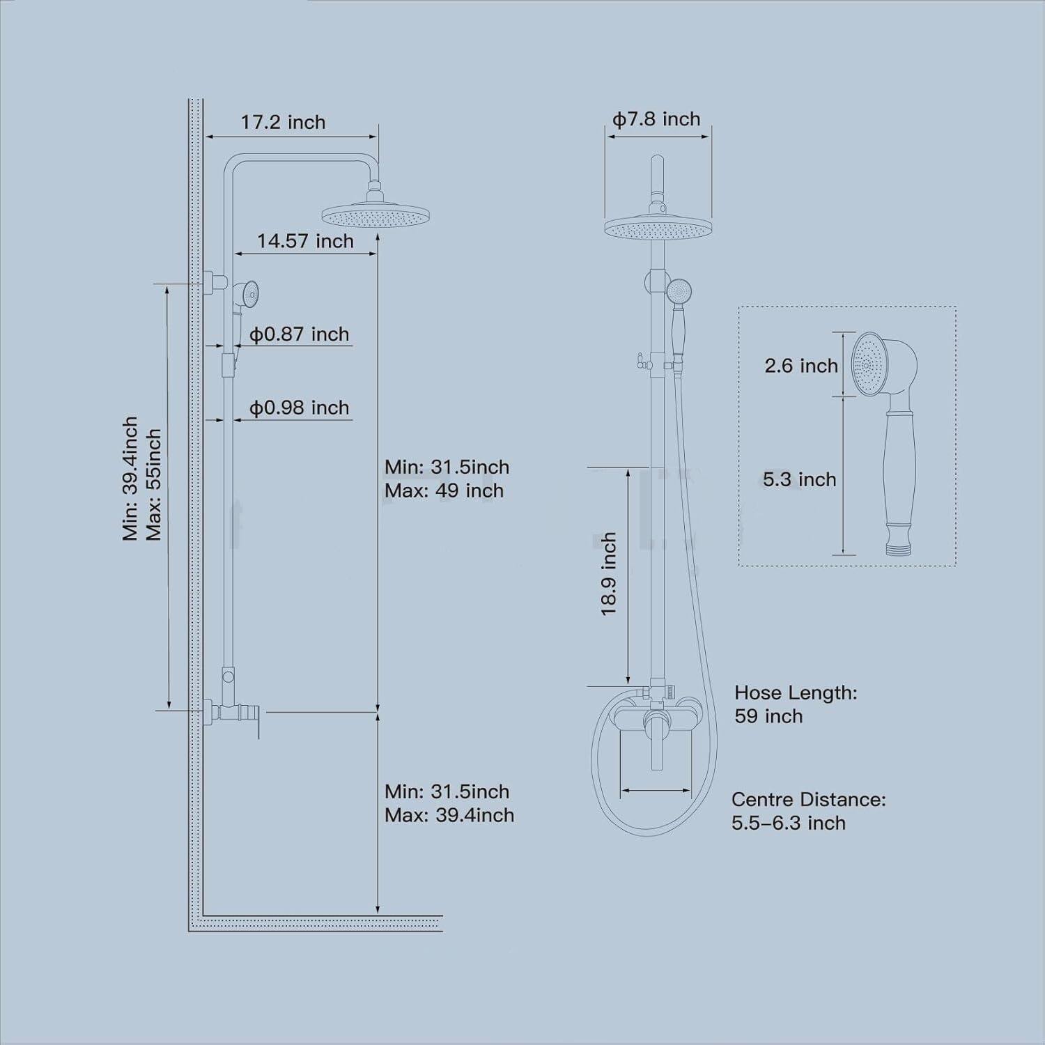 17.2 inch  
7.8 inch  
14.57 inch  
39.4 inch  
55 inch  
Min: 31.5 inch  
Max: 49 inch  
0.87 inch  
0.98 inch  
Min: 31.5 inch  
Max: 39.4 inch  
18.9 inch  
2.6 inch  
5.3 inch  
Hose Length: 59 inch  
Centre Distance: 5.5-6.3 inch