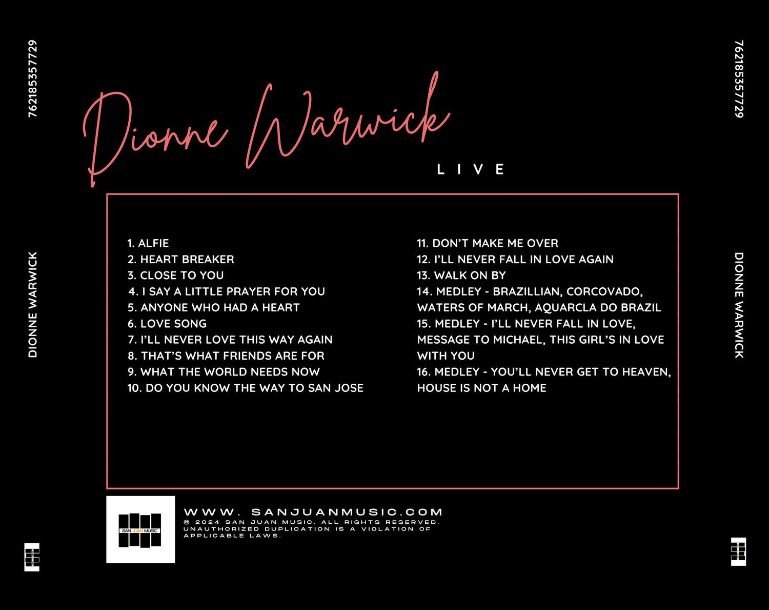 Dionne Warwick  
LIVE  

1. ALFIE  
2. HEART BREAKER  
3. CLOSE TO YOU  
4. I SAY A LITTLE PRAYER FOR YOU  
5. ANYONE WHO HAD A HEART  
6. LOVE SONG  
7. I'LL NEVER LOVE THIS WAY AGAIN  
8. THAT'S WHAT FRIENDS ARE FOR  
9. WHAT THE WORLD NEEDS NOW  
10. DO YOU KNOW THE WAY TO SAN JOSE  

11. DON'T MAKE ME OVER  
12. I'LL NEVER FALL IN LOVE AGAIN  
13. WALK ON BY  
14. MEDLEY - BRAZILIAN, CORCOVADO, WATERS OF MARCH, AQUARCLA DO BRAZIL  
15. MEDLEY - I'LL NEVER FALL IN LOVE, MESSAGE TO MICHAEL, THIS GIRL'S IN LOVE  
16. MEDLEY - YOU'LL NEVER GET TO HEAVEN, HOUSE IS NOT A HOME  

www.sanjuanmusic.com  
© 2024 SAN JUAN MUSIC. ALL RIGHTS RESERVED. UNAUTHORIZED DUPLICATION IS A VIOLATION OF APPLICABLE LAW.