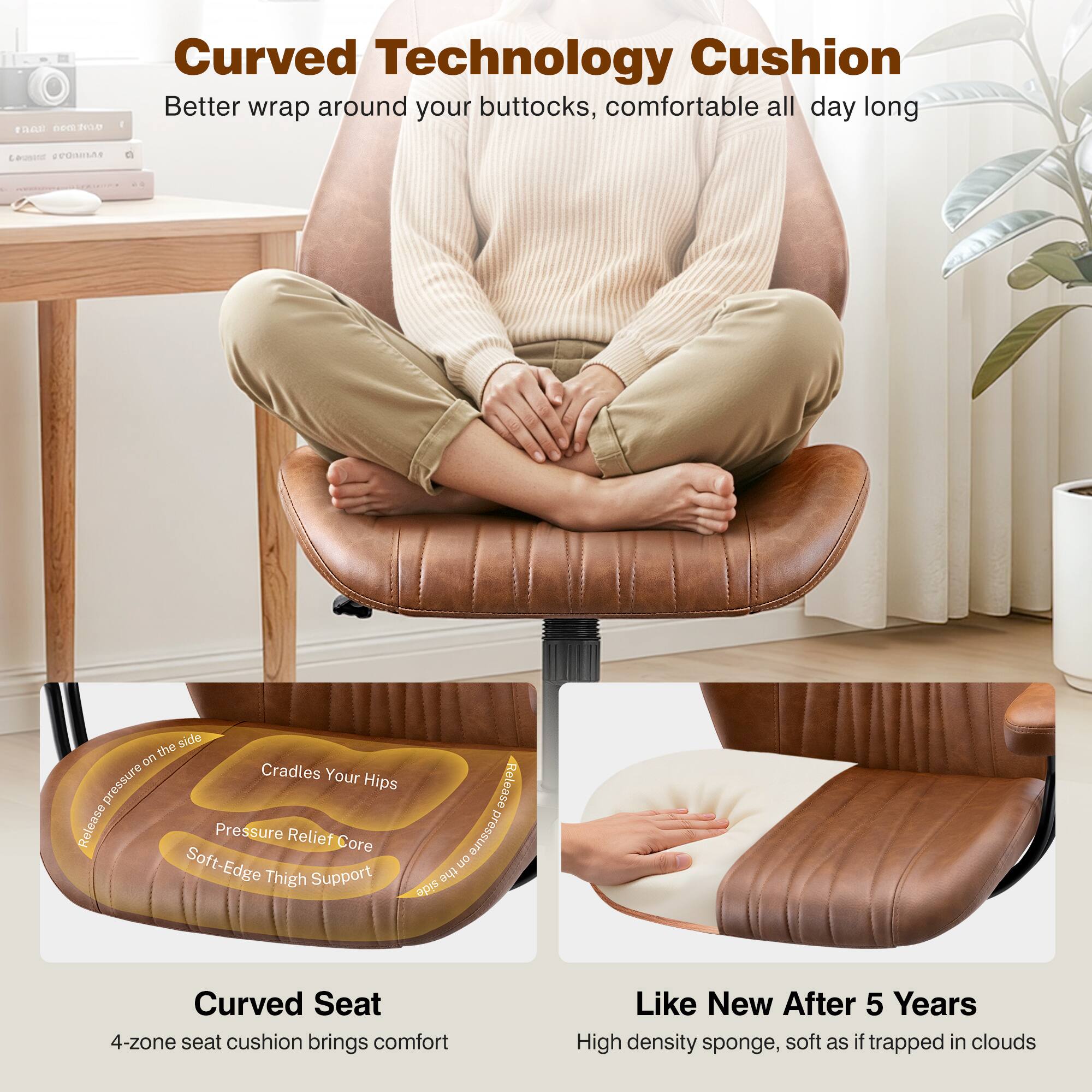 Curved Technology Cushion  
Better wrap around your buttocks, comfortable all day long  

Curved Seat  
4-zone seat cushion brings comfort  

Like New After 5 Years  
High density sponge, soft as if trapped in clouds  

- Cradles Your Hips  
- Pressure Relief Core  
- Soft-Edge Thigh Support  
- Reduces pressure on the side