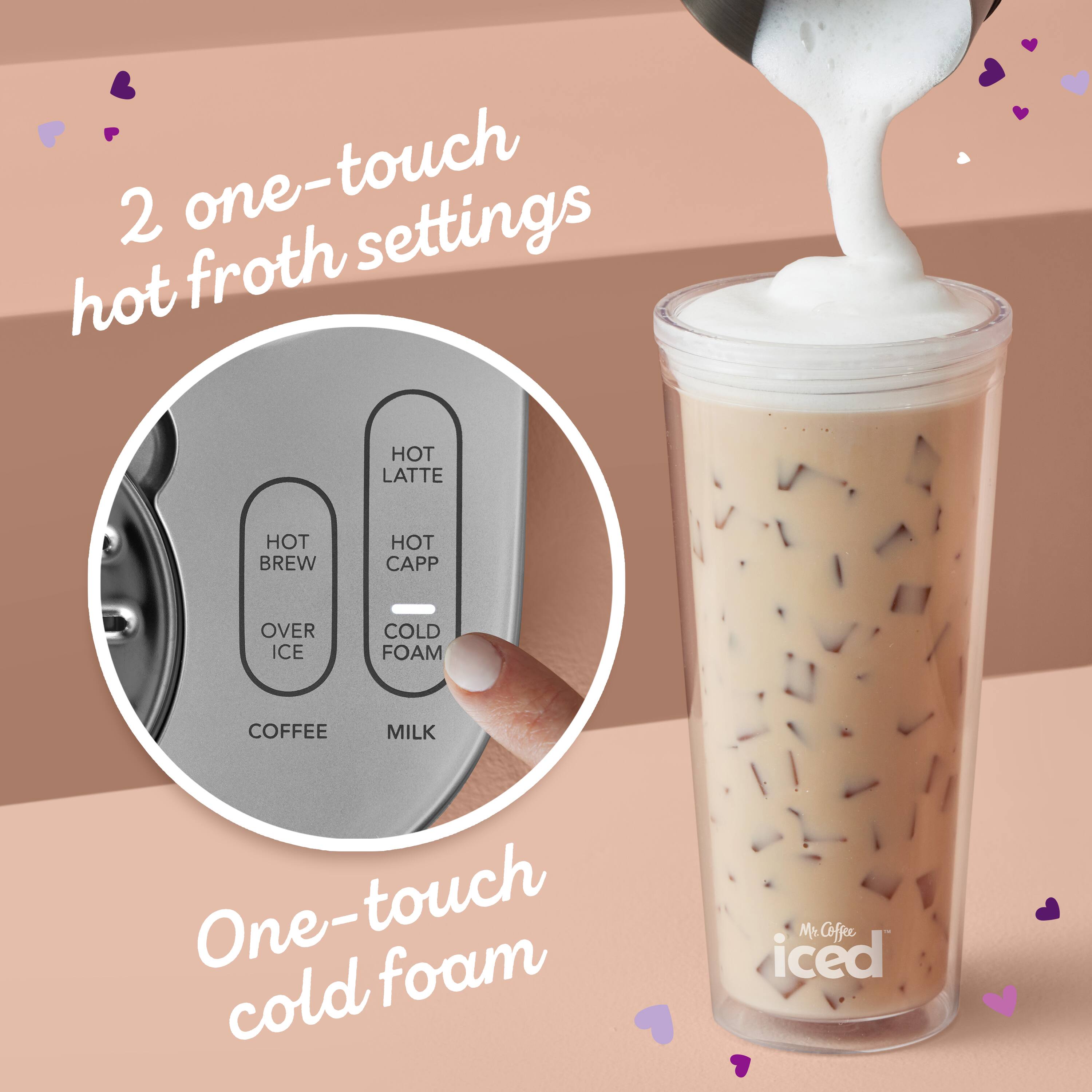 2 one-touch hot froth settings

- HOT LATTE
- HOT BREW
- HOT CAPP
- OVER ICE
- COLD FOAM
- COFFEE
- MILK

One-touch cold foam

Mr. Coffee iced