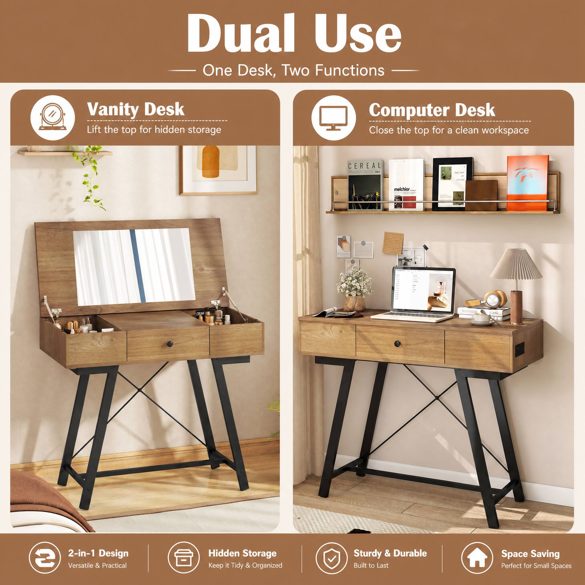 Dual Use  
One Desk, Two Functions

Vanity Desk  
Lift the top for hidden storage

Computer Desk  
Close the top for a clean workspace

2-in-1 Design  
Versatile & Practical

Hidden Storage  
Keep it Tidy & Organized

Sturdy & Durable  
Built to Last

Space Saving  
Perfect for Small Spaces