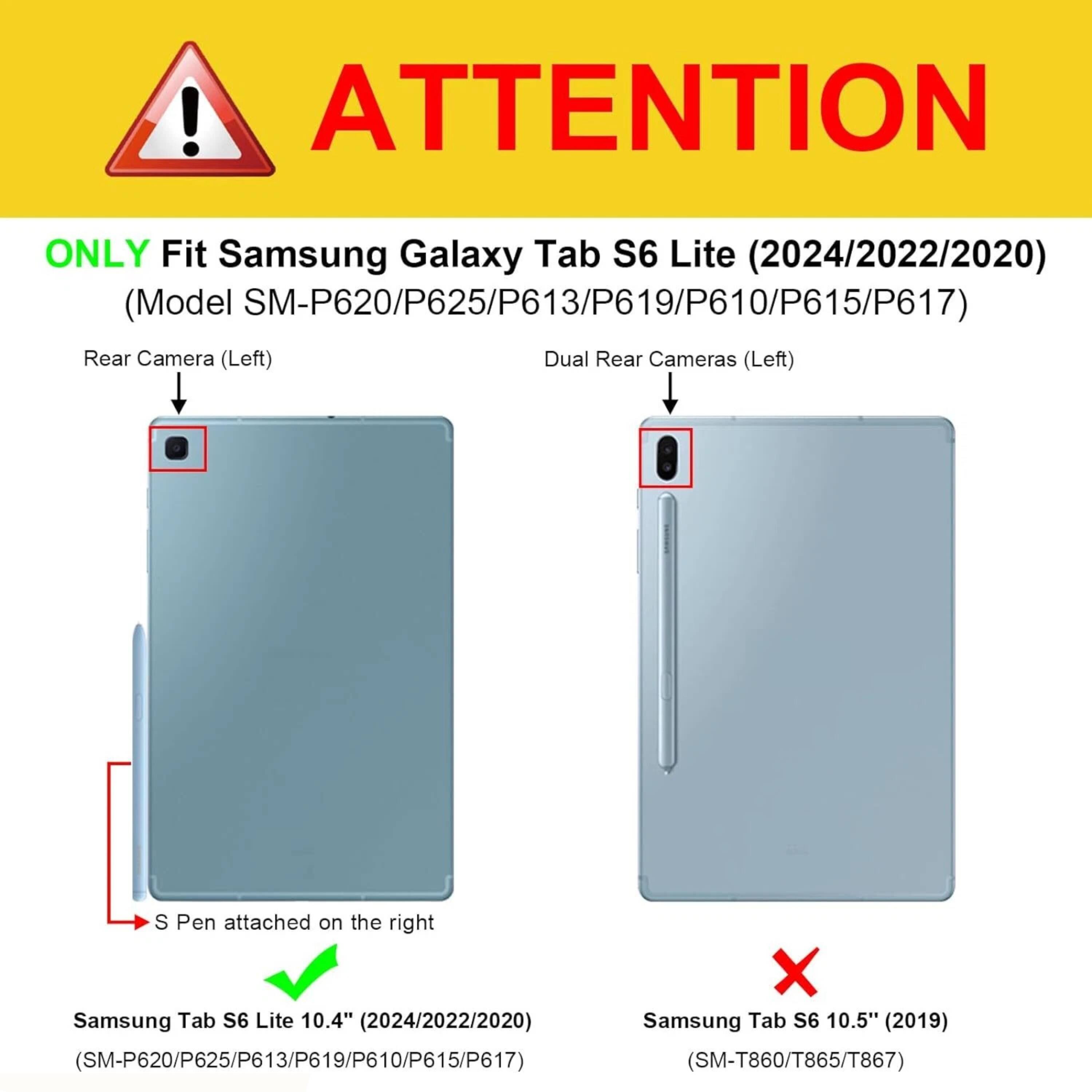 ! ATTENTION ONLY Fit Samsung Galaxy Tab S6 Lite (2024/2022/2020) (Model SM-P620/P625/P613/P619/P610/P615/P617)  
Rear Camera (Left)  
Dual Rear Cameras (Left)  
S Pen attached on the right  

Samsung Tab S6 Lite 10.4" (2024/2022/2020) (SM-P620/P625/P613/P619/P610/P615/P617)  

Samsung Tab S6 10.5" (2019) (SM-T860/T865/T867)