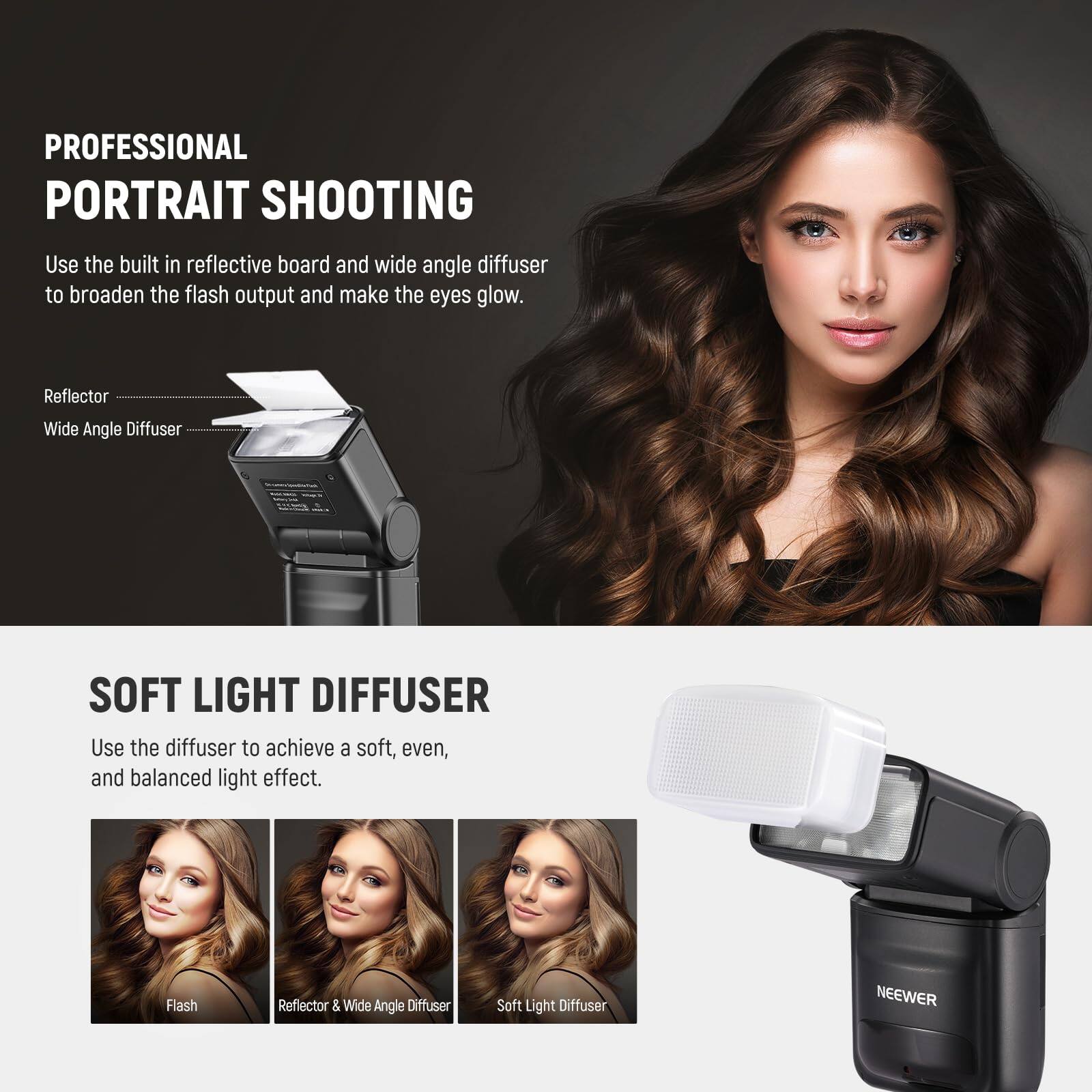 PROFESSIONAL PORTRAIT SHOOTING

Use the built-in reflective board and wide-angle diffuser to broaden the flash output and make the eyes glow.

Reflector
Wide Angle Diffuser

SOFT LIGHT DIFFUSER

Use the diffuser to achieve a soft, even, and balanced light effect.

Flash
Reflector & Wide Angle Diffuser
Soft Light Diffuser

NEEWER