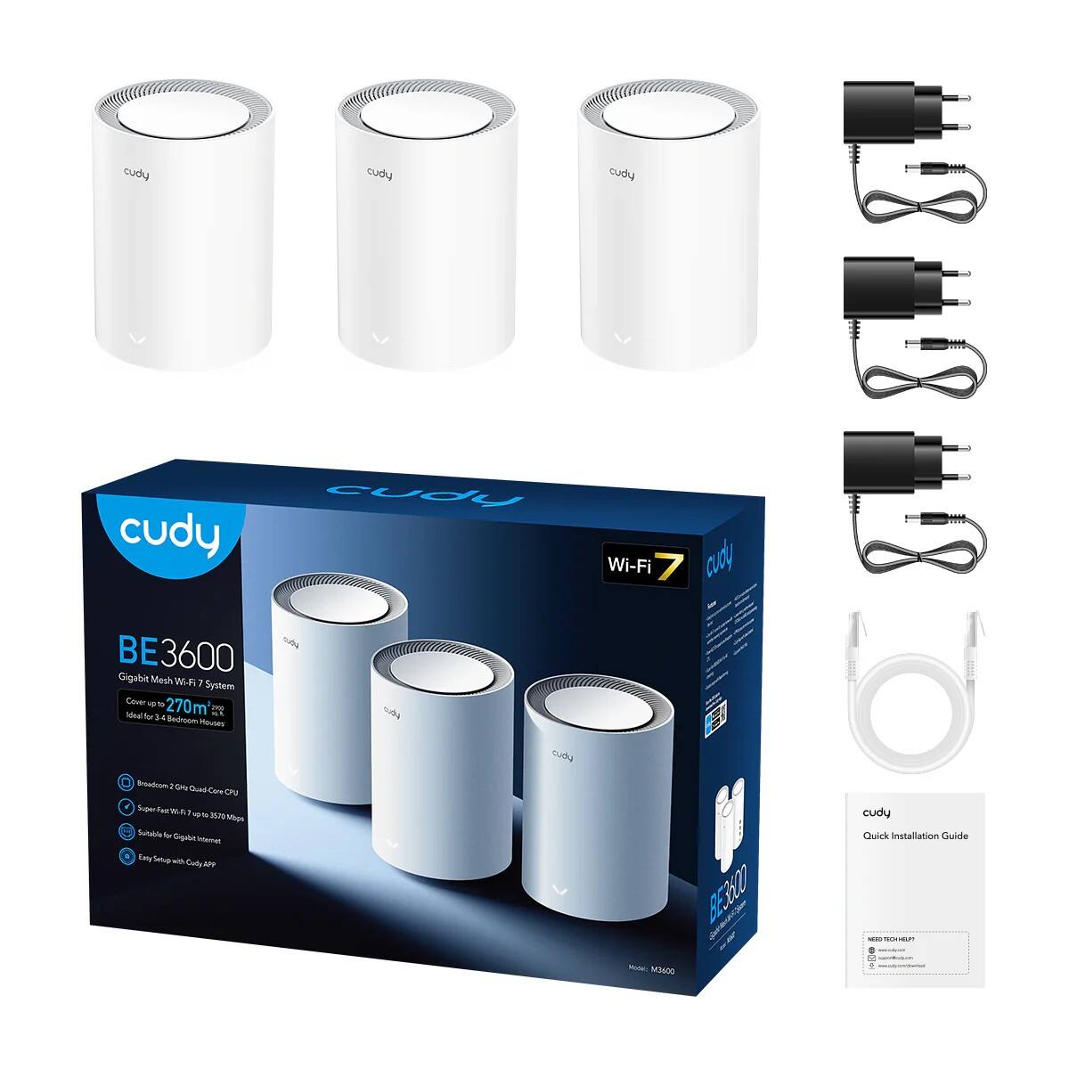 cudy  
BE3600  
Gigabit Mesh Wi-Fi 7 System  
Cover up to 270m²  
Ideal for 3-4 Bedroom Houses  

- Breakdown 2 GHz & 5 GHz Dual Band  
- Super Fast Wi-Fi 7 up to 9270 Mbps  
- Suitable for Gigabit Internet  
- Easy Setup with Cudy APP  

Wi-Fi 7  

cudy  
Quick Installation Guide  

Model: M3600