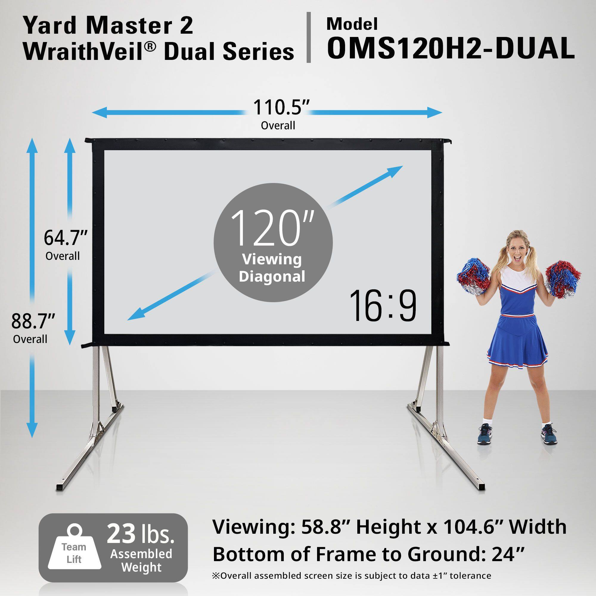 Yard Master 2  
WraithVeil® Dual Series  

Model: OMS120H2-DUAL  

110.5" Overall  
64.7" Overall  
88.7" Overall  
120" Viewing Diagonal  
16:9  

23 lbs. Team Assembled Weight  

Viewing: 58.8" Height x 104.6" Width  
Bottom of Frame to Ground: 24"  

*Overall assembled screen size is subject to data +1" tolerance
