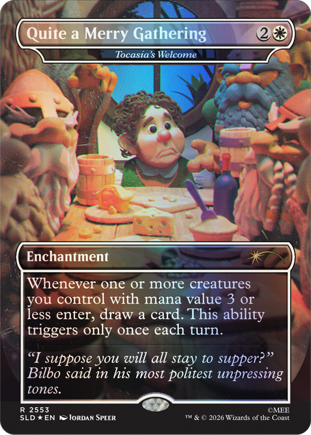 Quite a Merry Gathering  
Tocasia's Welcome

2  
Enchantment

Whenever one or more creatures you control with mana value 3 or less enter the battlefield, draw a card. This ability triggers only once each turn.

"I suppose you will all stay to supper?" Bilbo said in his most politest unpressing tones.

2553 SLD EN  
JORDAN SPEER  
TM & © 2026 Wizards of the Coast