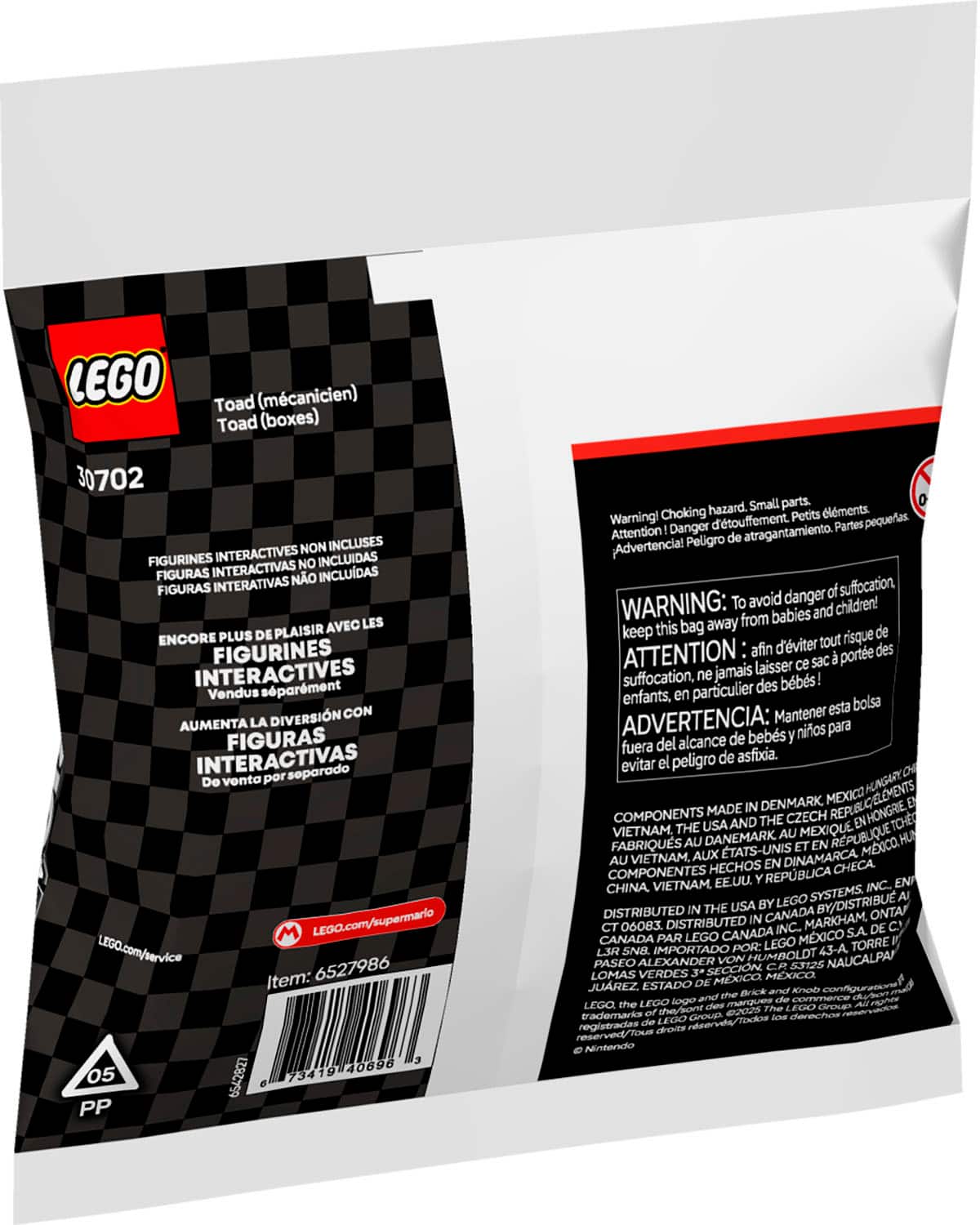 LEGO Toad (mcanicien) Toad (boxes) 30702 NON INCLUSES FIGURINES INTERACTIVES INCLUDAS INTERACTIVAS NO FIGURAS NO INCLUDAS FIGURAS INTERATIVAS AVEC LES ENCORE PLUS DE PLAISIR FIGURINES INTERACTIVES sparment Vendus DIVERSIN CON AUMENTA LA FIGURAS INTERACTIVAS soparado Do vonta por M LEGO.com/supermario LEGO.com/service 6527986 Item: 40696 05 62 73419 PP hazard. Small parts. lments. Warning! Choking d'touffement. Petits pequeas. Attention Danger Partes Peligro atragantamiento. Advertencia! danger suffocation. WARNING: To avoid children! from babies and keep this bag away de d'viter tout risque ATTENTION afin porte des laisser sac suffocation, ne jamais bbs! particulier des enfants. bolsa Mantener esta ADVERTENCIA: bebs nios para del alcance de fuera asfixia. evitar peligro de HUNGARY DENMARK MEXICO COMPONENTS MADE CZECH ENHONGRIE USAAND THE TCHE VIETNAM, THE AU MEXIQUE FABRIQUS AU DANEMARK TATS-UNIS RPUBLIQUE MXCO HU AU VIETNAM. AUX DINAMARCA HE AU VIETNAM.