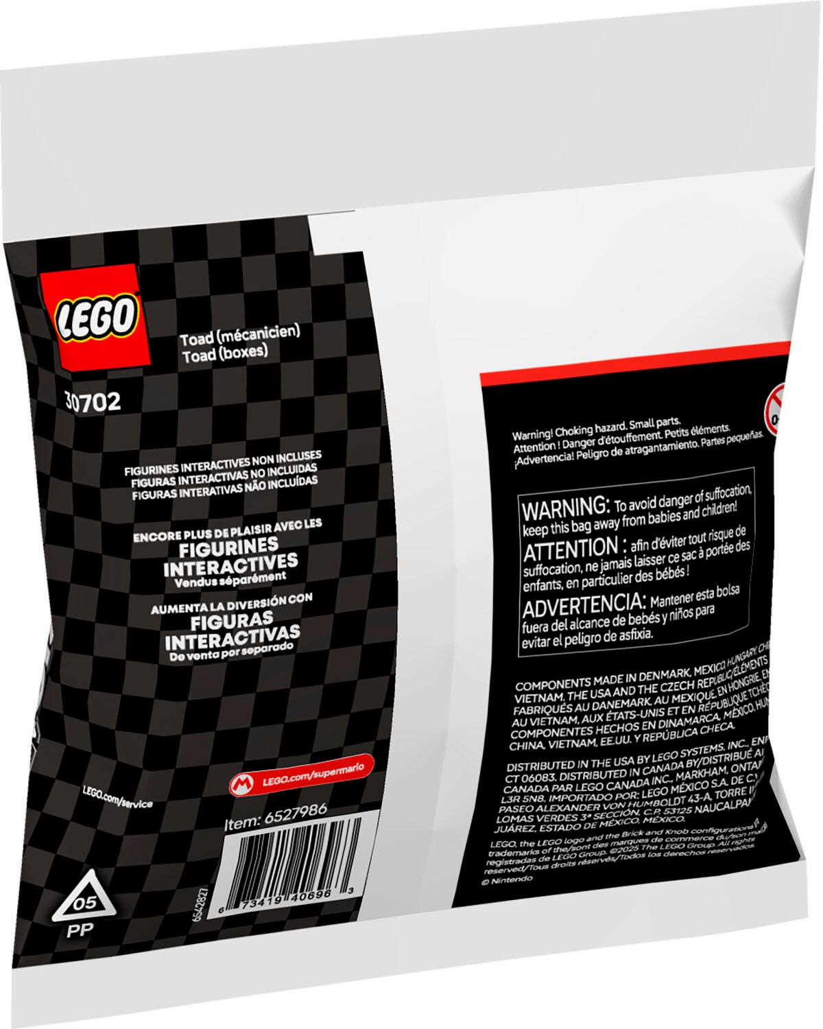 LEGO Toad (mcanicien) Toad (boxes) 30702 NON INCLUSES FIGURINES INTERACTIVES INCLUDAS INTERACTIVAS NO FIGURAS NO INCLUDAS FIGURAS INTERATIVAS AVEC LES ENCORE PLUS DE PLAISIR FIGURINES INTERACTIVES sparment Vendus DIVERSIN CON AUMENTA LA FIGURAS INTERACTIVAS soparado Do vonta por M LEGO.com/supermario LEGO.com/service 6527986 Item: 40696 05 62 73419 PP hazard. Small parts. lments. Warning! Choking d'touffement. Petits pequeas. Attention Danger Partes Peligro atragantamiento. Advertencia! danger suffocation. WARNING: To avoid children! from babies and keep this bag away de d'viter tout risque ATTENTION afin porte des laisser sac suffocation, ne jamais bbs! particulier des enfants. bolsa Mantener esta ADVERTENCIA: bebs nios para del alcance de fuera asfixia. evitar peligro de HUNGARY DENMARK MEXICO COMPONENTS MADE CZECH ENHONGRIE USAAND THE TCHE VIETNAM, THE AU MEXIQUE FABRIQUS AU DANEMARK TATS-UNIS RPUBLIQUE MXCO HU AU VIETNAM. AUX DINAMARCA HE AU VIETNAM.