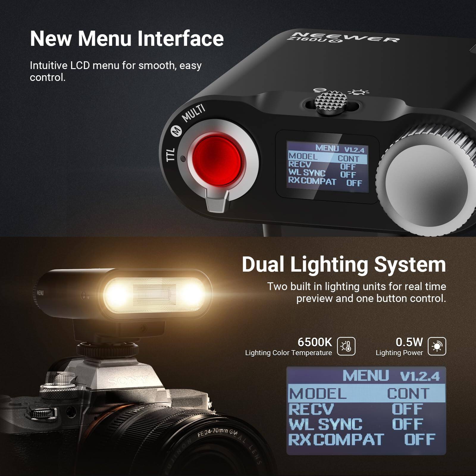 New Menu Interface  
Intuitive LCD menu for smooth, easy control.  

MULTI M TTL A  
MENU V1.2.4  
MODEL CONT  
RECV OFF  
WL SYNC OFF  
RX COMPAT OFF  

Dual Lighting System  
Two built-in lighting units for real-time preview and one-button control.  

6500K Lighting Color Temperature  
0.5W Lighting Power  

FE24-70mm GM FUJINON LENS  
MENU V1.2.4  
MODEL CONT  
RECV OFF  
WL SYNC OFF  
RX COMPAT OFF