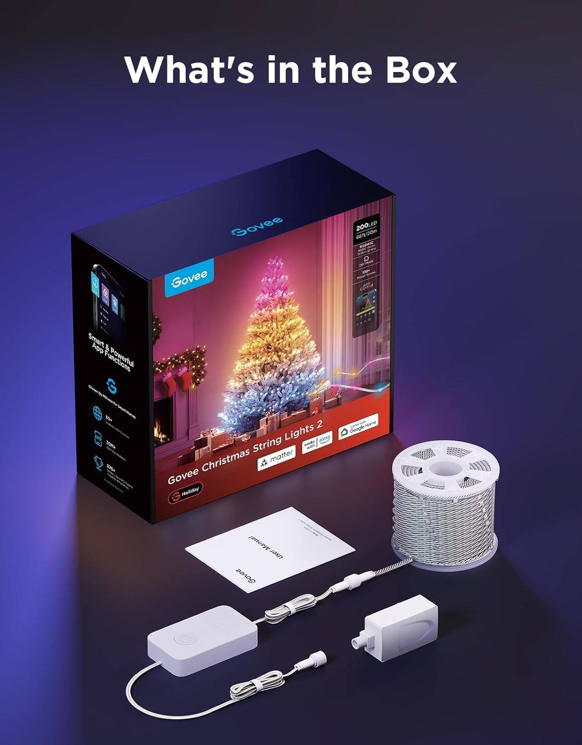 What's in the Box

Govee Christmas String Lights 2

- 200 LED
- 66ft/20m
- Smart & Powerful App & Functions
- Compatible with Google Assistant, Alexa, and IFTTT
- 100% Waterproof
- 30% Brighter
- Matte Finish

Govee Holiday

- Govee Christmas String Lights 2
- Works with Google Home
- Works with Alexa

Included in the Box:
- Govee Christmas String Lights 2
- Power Adapter
- User Manual
- Warranty Card