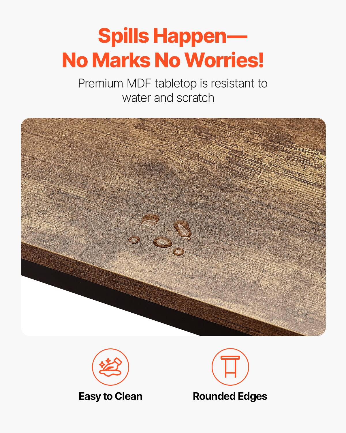 Spills Happen—  
No Marks No Worries!  

Premium MDF tabletop is resistant to water and scratch  

Easy to Clean  
Rounded Edges