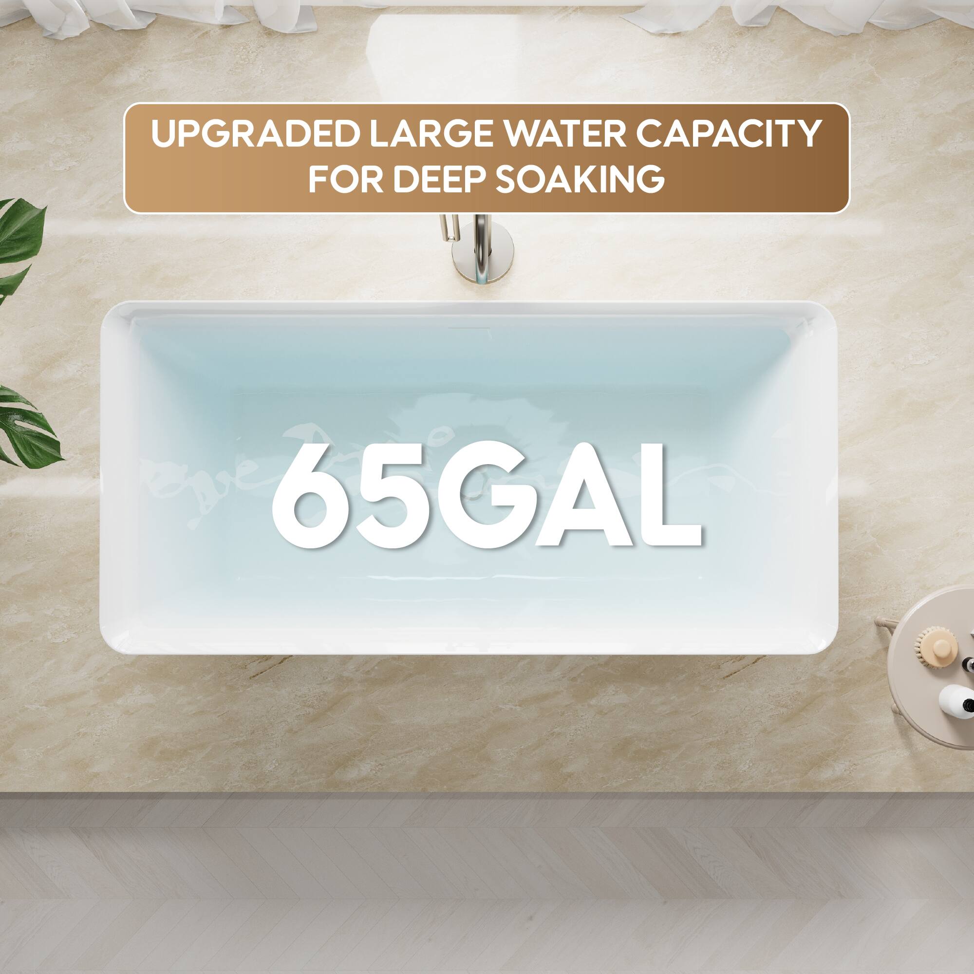 UPGRADED LARGE WATER CAPACITY FOR DEEP SOAKING  
65GAL