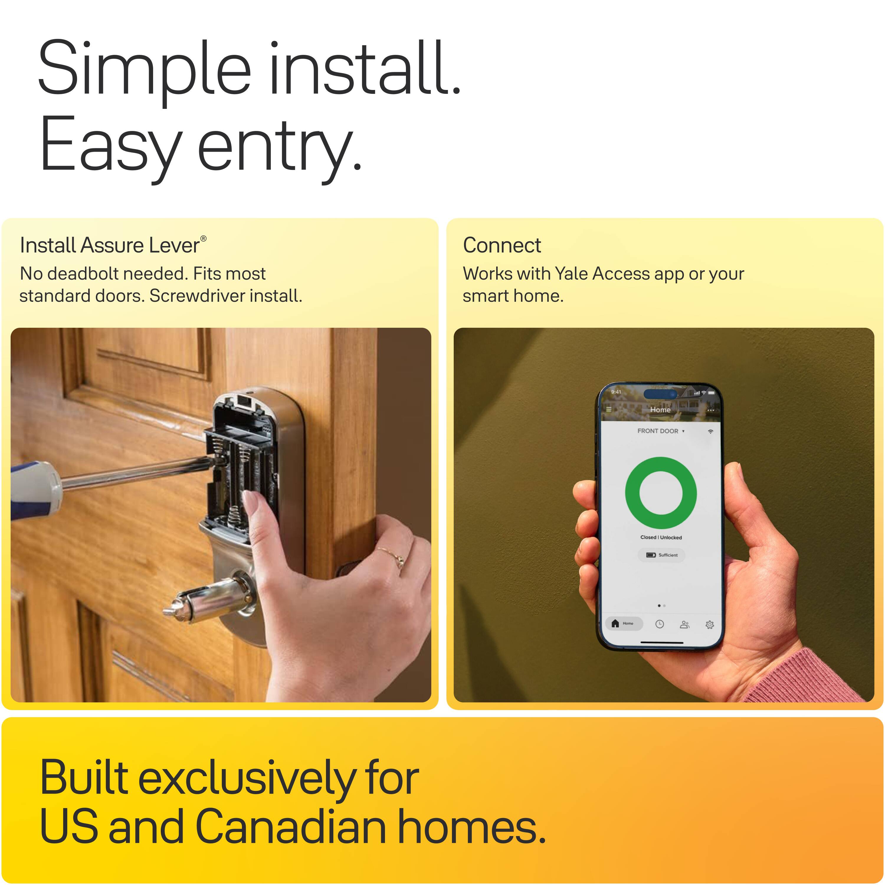 Simple install. Easy entry.

Install Assure Lever®
No deadbolt needed. Fits most standard doors. Screwdriver install.

Connect
Works with Yale Access app or your smart home.

Home
FRONT DOOR - Closed Unlocked

Built exclusively for US and Canadian homes.