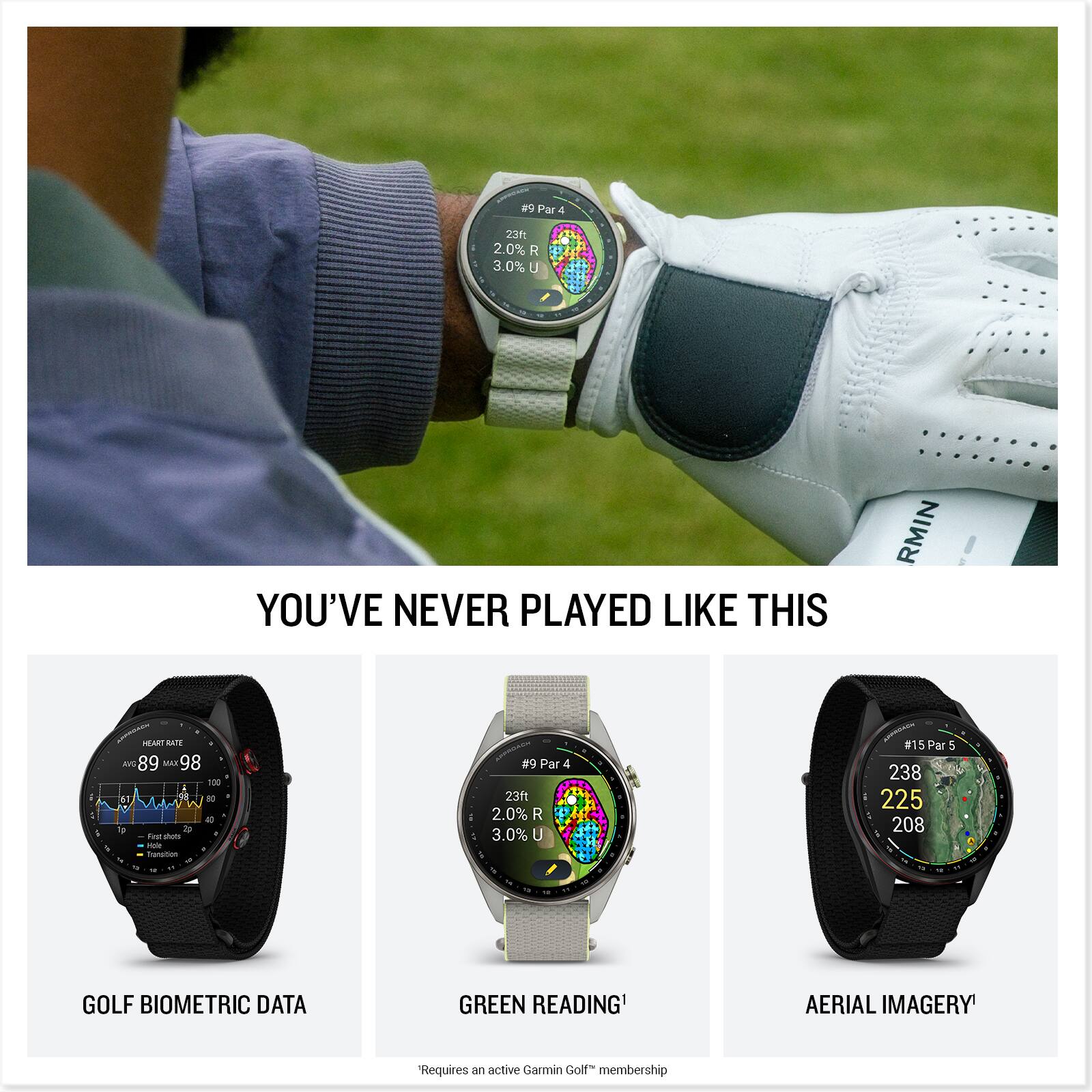 #9 Par 4  
23ft 2.0% R 3.0% U  
YOU'VE NEVER PLAYED LIKE THIS  

HEART RATE AVE 89 MAX 98 100 60 # V 40 1g 2p Fat shots Hole Transition  

#9 Par 23ft 2.0% R 3.0% U  
#15 Par 5 238 225 208  

GOLF BIOMETRIC DATA  
GREEN READING¹  
AERIAL IMAGERY¹  

Requires an active Garmin Golf™ membership