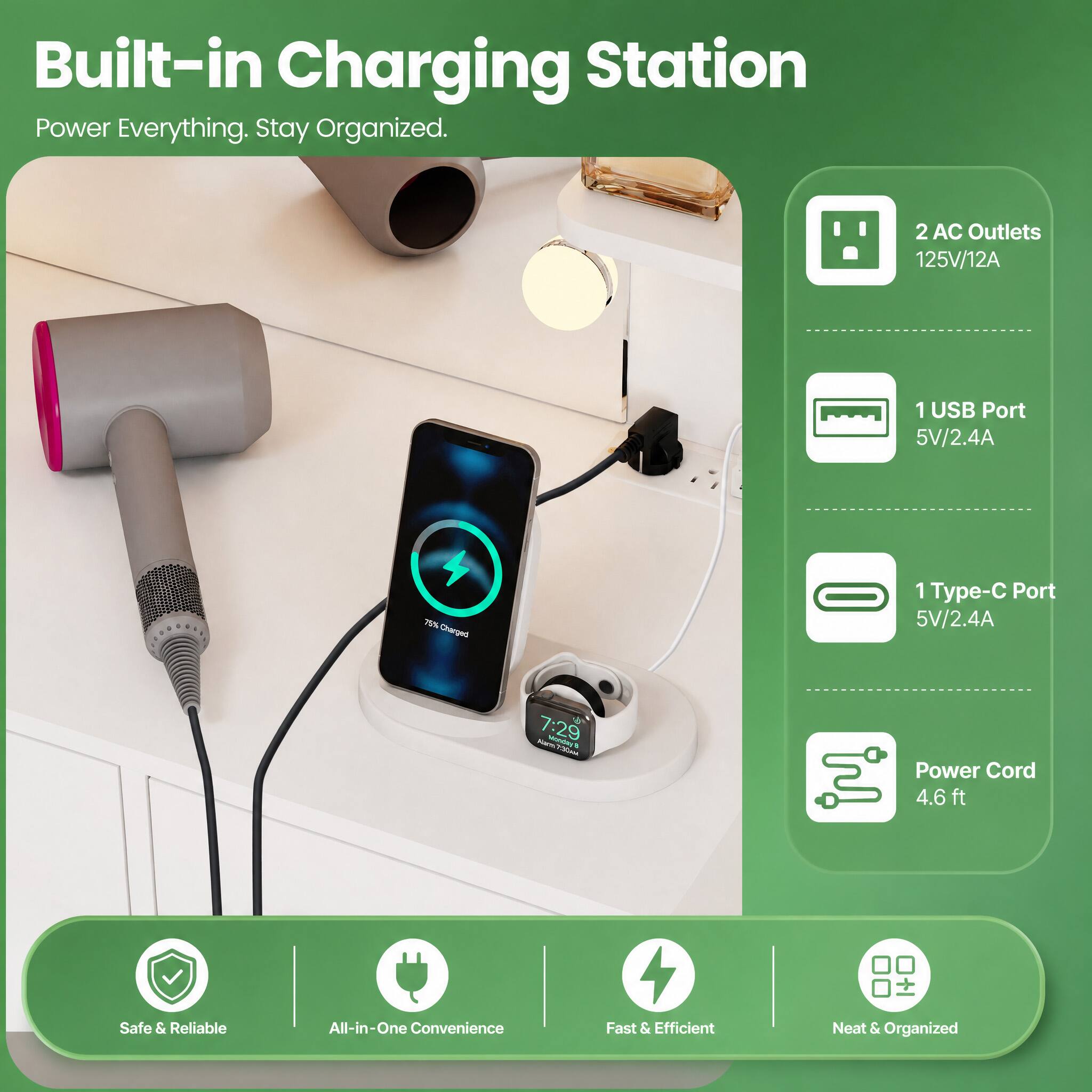 Built-in Charging Station  
Power Everything. Stay Organized.

2 AC Outlets 125V/12A  
1 USB Port 5V/2.4A  
1 Type-C Port 5V/2.4A  
Power Cord 4.6ft  

Safe & Reliable  
All-in-One Convenience  
Fast & Efficient  
Neat & Organized