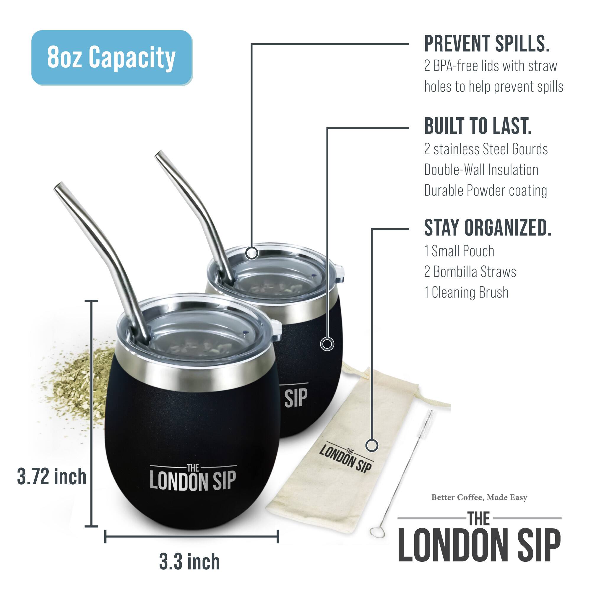 8oz Capacity

PREVENT SPILLS. 2 BPA-free lids with straw holes to help prevent spills

BUILT TO LAST. 2 stainless Steel Gourds Double-Wall Insulation Durable Powder coating

STAY ORGANIZED. 1 Small Pouch 2 Bombilla Straws 1 Cleaning Brush

3.72 inch

3.3 inch

THE LONDON SIP

Better Coffee, Made Easy

THE LONDON SIP