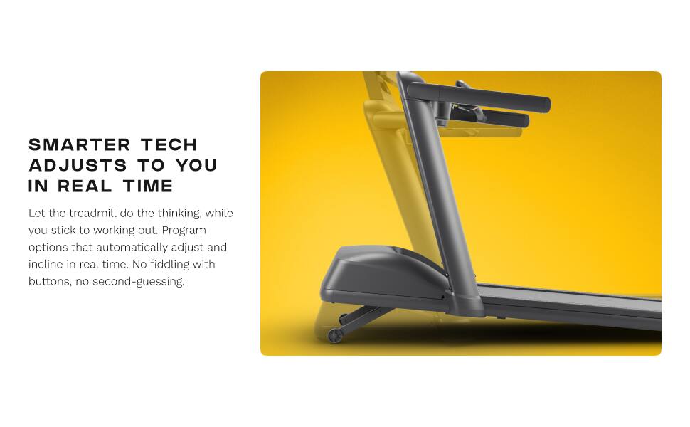 SMARTER TECH ADJUSTS TO YOU IN REAL TIME

Let the treadmill do the thinking, while you stick to working out. Program options that automatically adjust and incline in real time. No fiddling with buttons, no second-guessing.