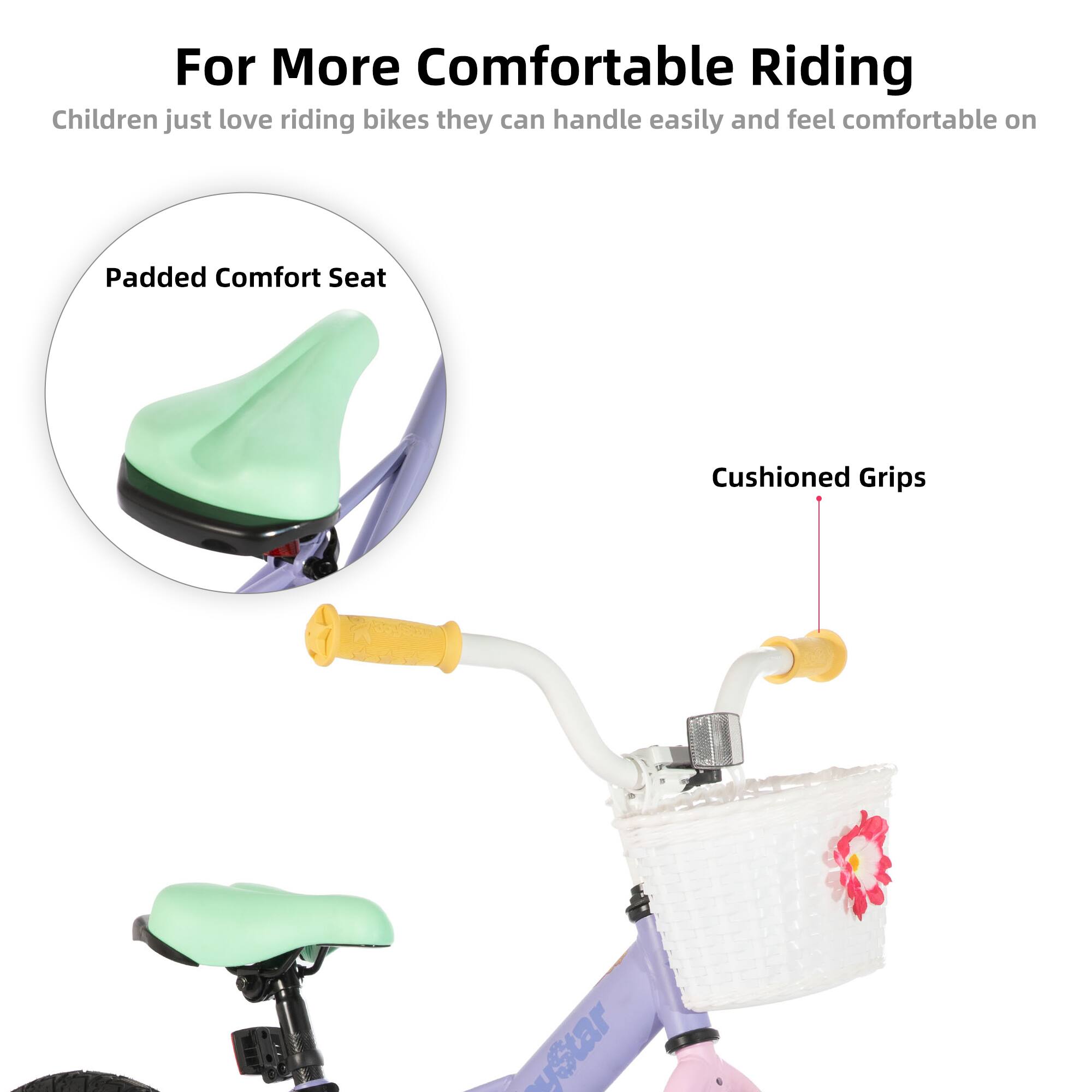 For More Comfortable Riding  
Children just love riding bikes they can handle easily and feel comfortable on  
Padded Comfort Seat  
Cushioned Grips