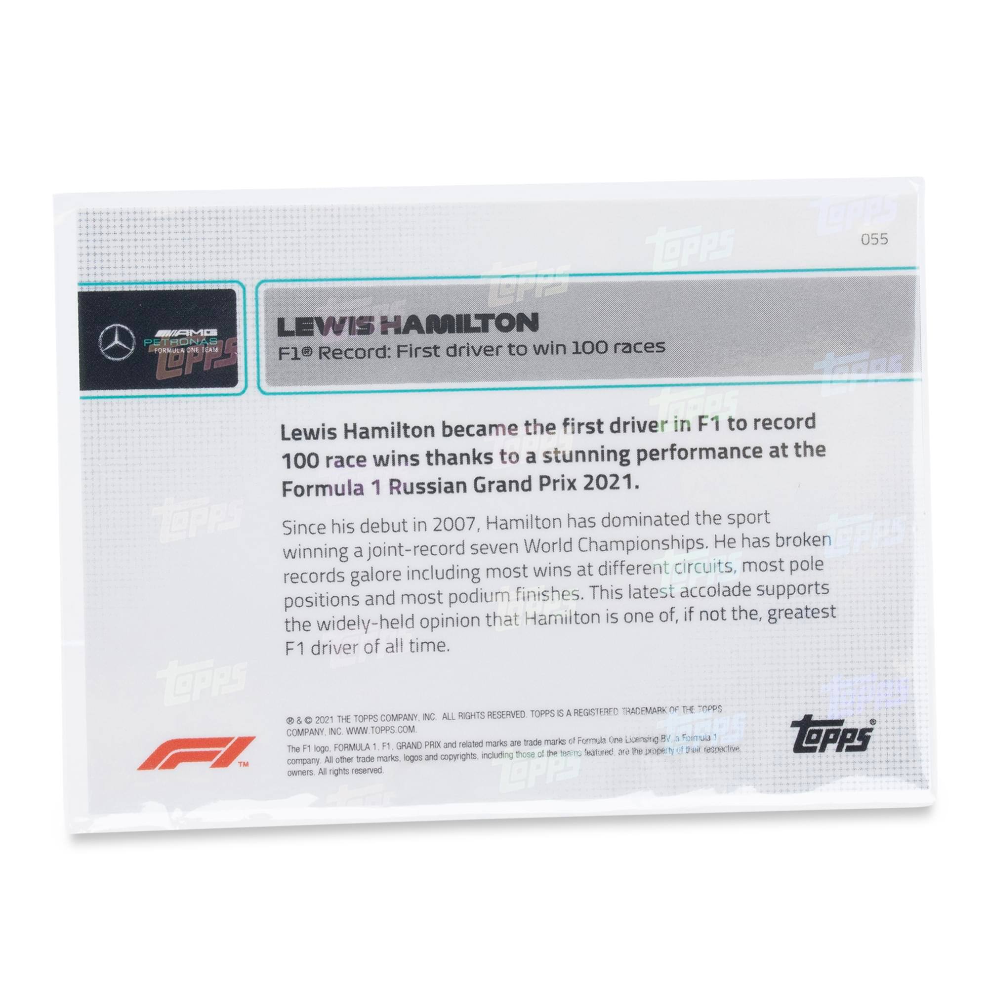 055  
LEWIS HAMILTON  
F1® Record: First driver to win 100 races  

Lewis Hamilton became the first driver in F1 to record 100 race wins thanks to a stunning performance at the Formula 1 Russian Grand Prix 2021.  

Since his debut in 2007, Hamilton has dominated the sport winning a joint-record seven World Championships. He has broken most wins at different circuits, most pole positions and most podium finishes. This latest accolade supports the widely-held opinion that Hamilton is one of, if not the, greatest F1 driver of all time.  

© & ™ 2021 THE TOPPS COMPANY, INC. ALL RIGHTS RESERVED. TOPPS IS A REGISTERED TRADEMARK OF THE TOPPS COMPANY, INC. WWW.TOPPS.COM  

The F1 logo, FORMULA 1, F1, GRAND PRIX and related marks are trade marks of Formula One Licensing BV, a Formula 1 company. All other trade marks, logos and copyrights, including those of the respective teams, are the property of their respective owners. All rights reserved.
