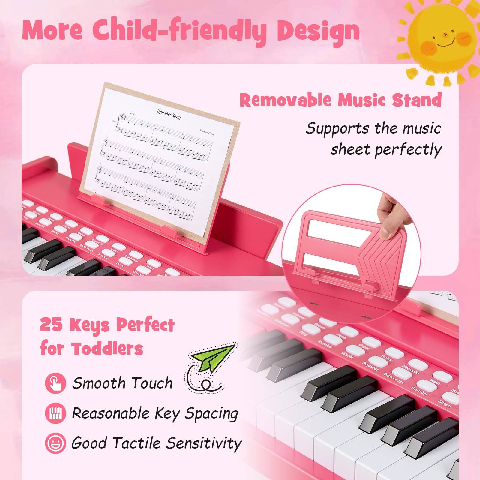More Child-friendly Design  
Alphahe Song Removable Music Stand  
Supports the music sheet perfectly  

25 Keys Perfect for Toddlers  
Smooth Touch  
Reasonable Key Spacing  
Good Tactile Sensitivity