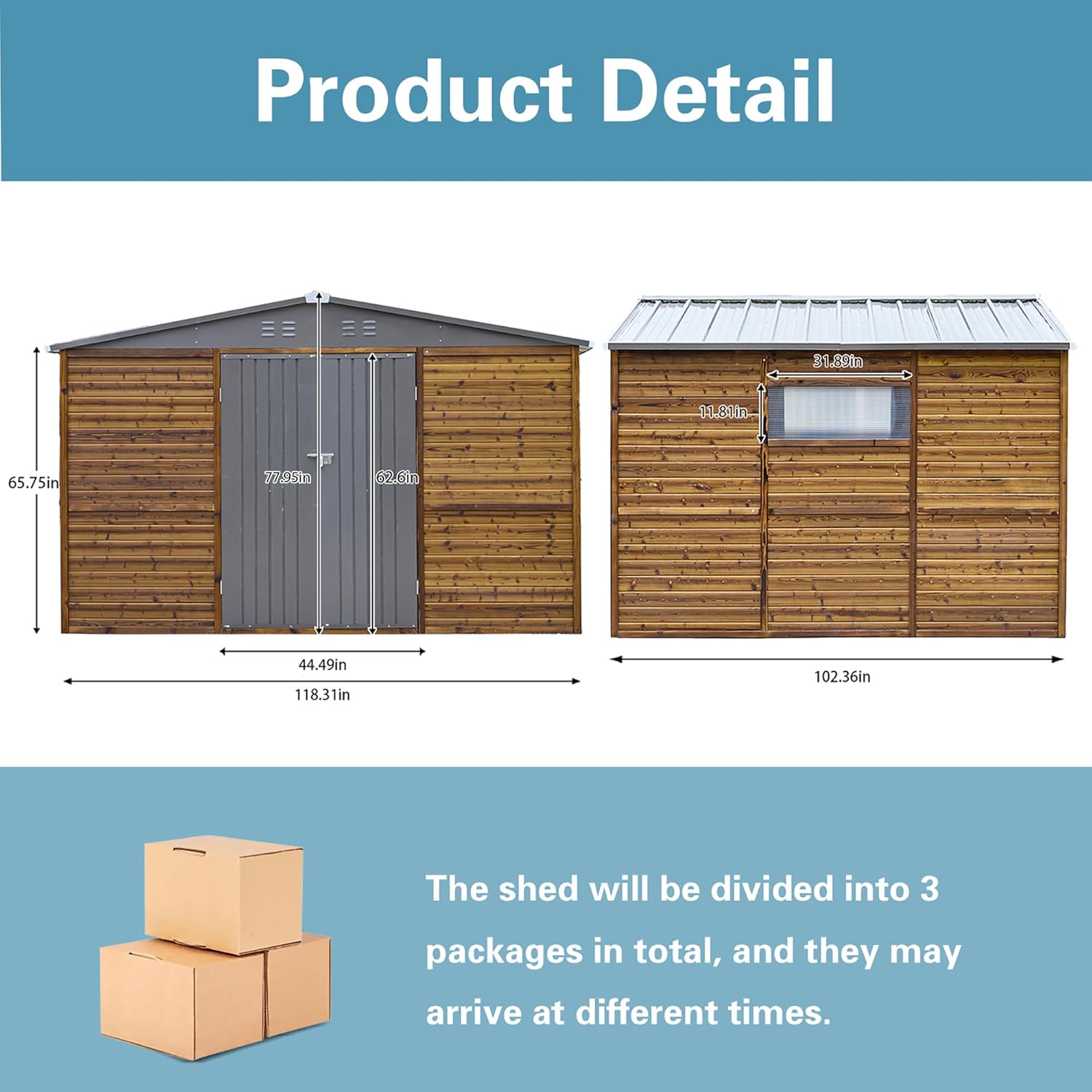 Product Detail

31.89in  
11.81in  
65.75in  
77.55in  
62.0mm  
44.49in  
118.31in  
102.36in

The shed will be divided into 3 packages in total, and they may arrive at different times.