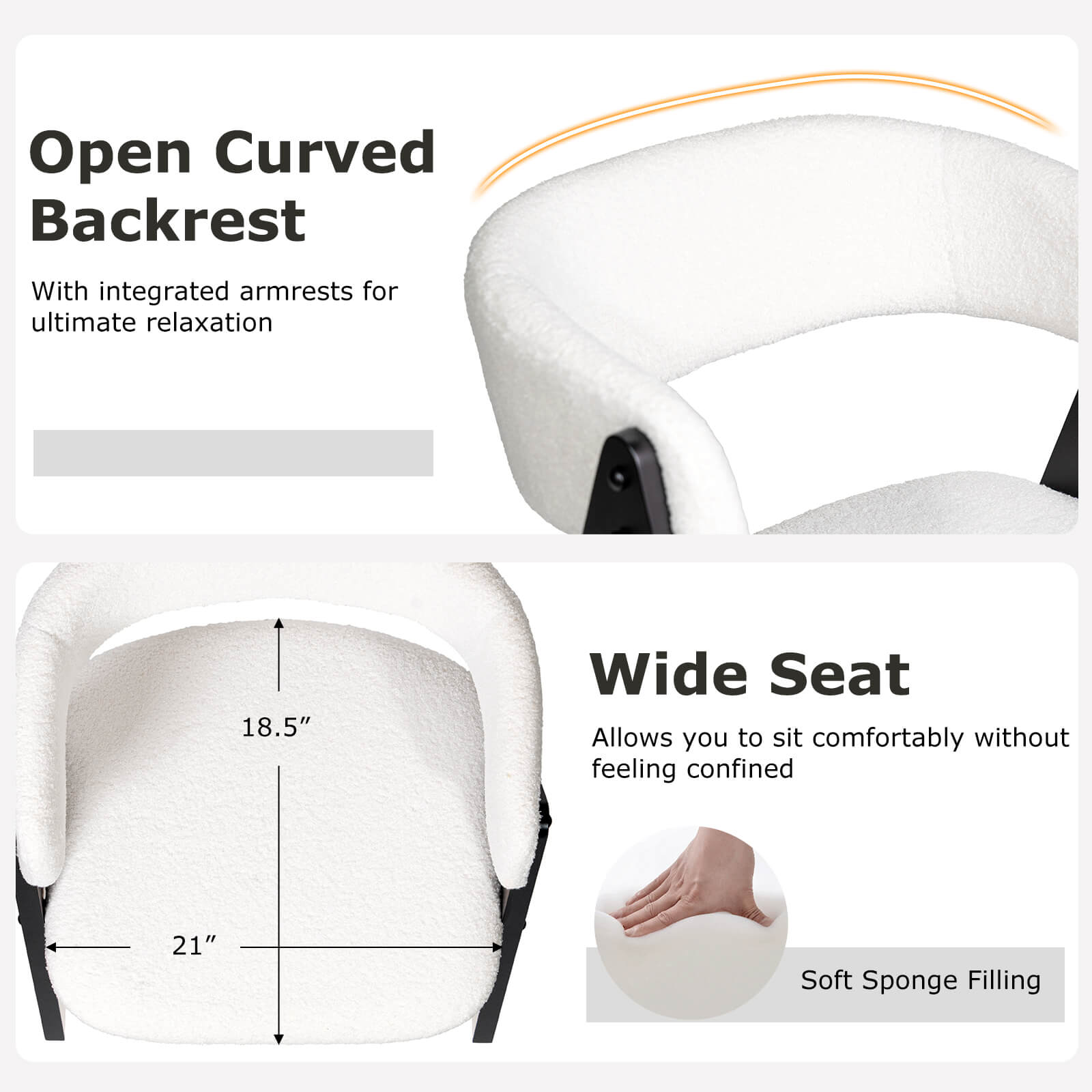 Open Curved Backrest  
With integrated armrests for ultimate relaxation  

Wide Seat  
Allows you to sit comfortably without feeling confined  

18.5" Wide Seat  
21" Soft Sponge Filling