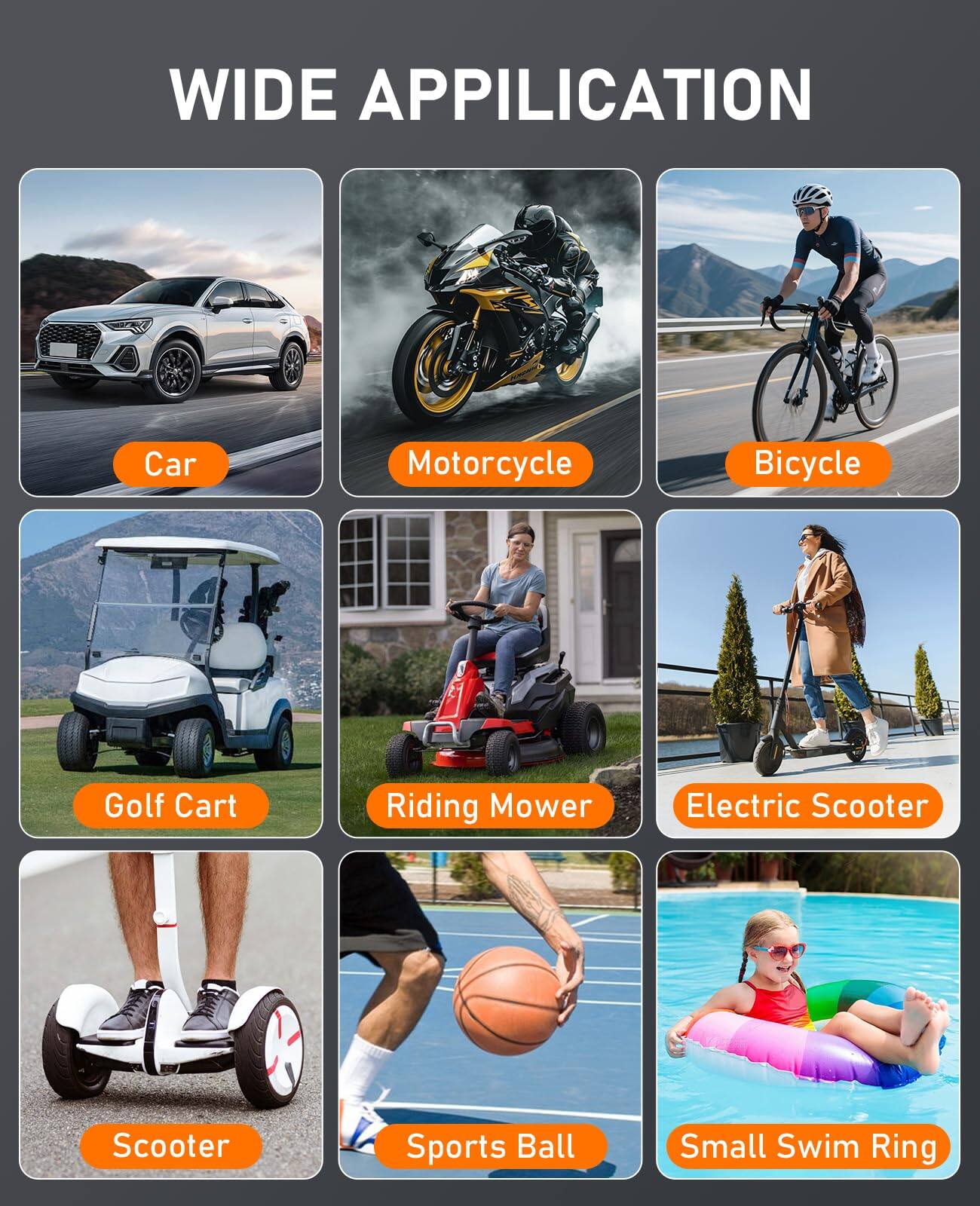 WIDE APPLICATION

- Car
- Motorcycle
- Bicycle
- Golf Cart
- Riding Mower
- Electric Scooter
- Scooter
- Sports Ball
- Small Swim Ring
