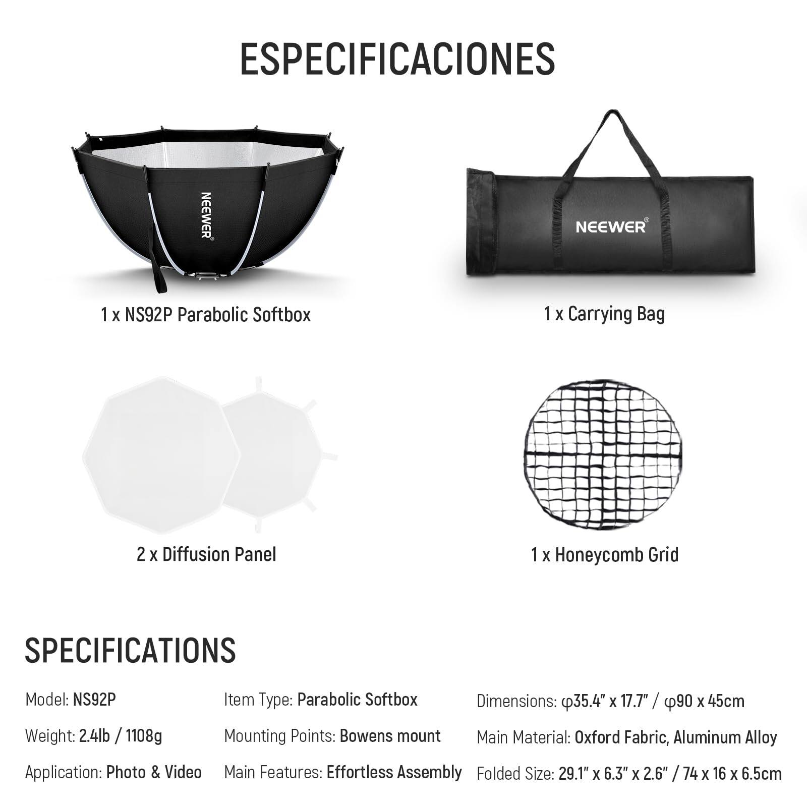 ESPECIFICACIONES

1 x NS92P Parabolic Softbox  
1 x Carrying Bag  
2 x Diffusion Panel  
1 x Honeycomb Grid  

SPECIFICATIONS  
Model: NS92P  
Weight: 2.4lb / 1108g  
Item Type: Parabolic Softbox  
Dimensions: 35.4" x 17.7" / 90 x 45cm  
Mounting Points: Bowens mount  
Main Material: Oxford Fabric, Aluminum Alloy  
Application: Photo & Video  
Main Features: Effortless Assembly  
Folded Size: 29.1" x 6.3" x 2.6" / 74 x 16 x 6.5cm