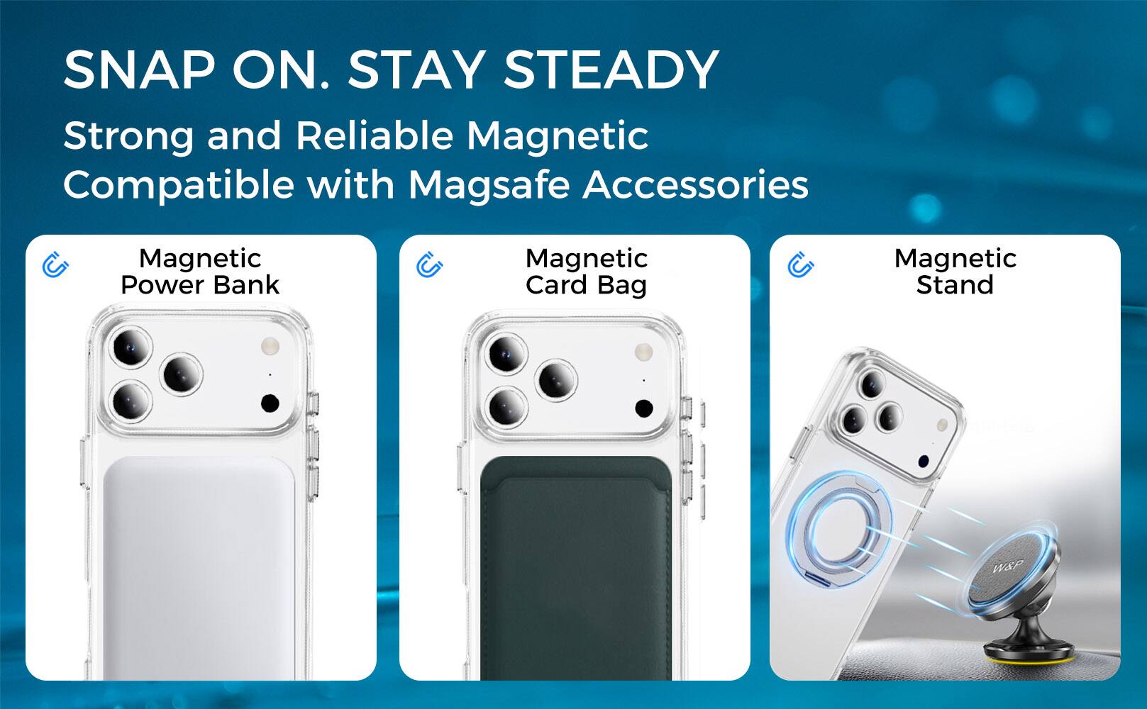 SNAP ON. STAY STEADY  
Strong and Reliable Magnetic  
Compatible with Magsafe Accessories  

Magnetic Power Bank  
Magnetic Card Bag  
Magnetic Stand