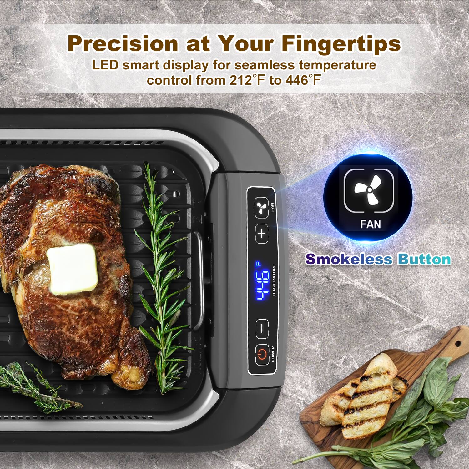 Precision at Your Fingertips  
LED smart display for seamless temperature control from 212°F to 446°F  

FAN  
Smokeless Button